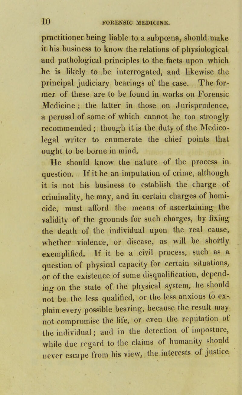 practitioner being liable to a subpoena, should make it his business to know the relations of physiological and pathological principles to the facts upon which he is likely to be interrogated, and likewise the principal judiciary bearings of the case. The for- mer of these are to be found in works on Forensic Medicine; the latter in those on Jurisprudence, a perusal of some of which cannot be too strongly recommended; though it is the duty of the Medico- legal writer to enumerate the chief points that ought to be borne in mind. He should know the nature of the process in question. If it be an imputation of crime, although it is not his business to establish the charge of criminality, he may, and in certain charges of homi- cide, must afford the means of ascertaining the validity of the grounds for such charges, by fixing the death of the individual upon the real cause, whether violence, or disease, as will be shortly exemplified. If it be a civil process, such as a question of physical capacity for certain situations, .or of the existence of some disqualification, depend- ing on the state of the physical system, he should not be the less qualified, or the less anxious to ex-, plain every possible bearing, because the result may not compromise the life, or even the reputation of the individual; and in the detection of imposture, while due regard to the claims of humanity should never escape from his view, the interests of justice