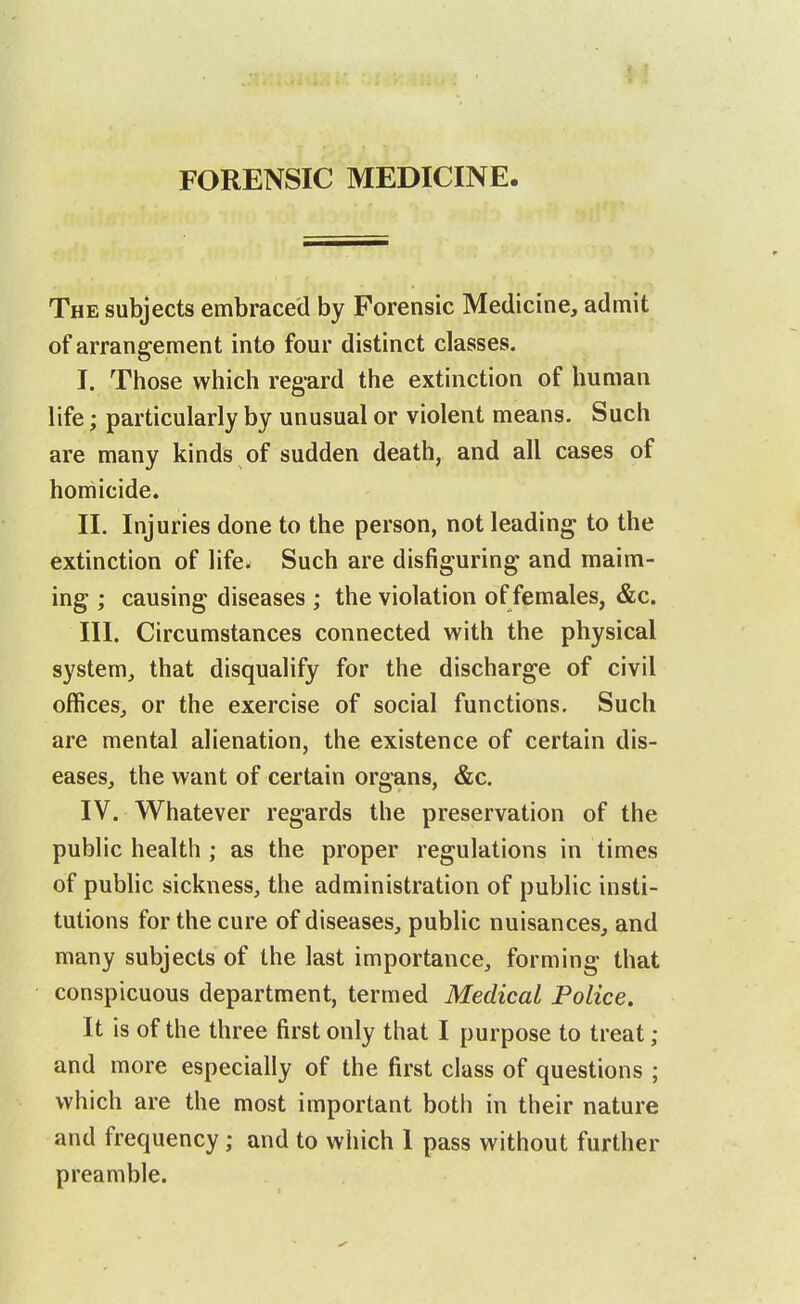 The subjects embraced by Forensic Medicine, admit of arrangement into four distinct classes. I. Those which regard the extinction of human life; particularly by unusual or violent means. Such are many kinds of sudden death, and all cases of homicide. II. Injuries done to the person, not leading to the extinction of life^ Such are disfiguring and maim- ing ; causing diseases ; the violation of females, &c. III. Circumstances connected with the physical system, that disqualify for the discharge of civil offices, or the exercise of social functions. Such are mental alienation, the existence of certain dis- eases, the want of certain organs, &c. IV. Whatever regards the preservation of the public health ; as the proper regulations in times of public sickness, the administration of public insti- tutions for the cure of diseases, public nuisances, and many subjects of the last importance, forming that conspicuous department, termed Medical Police, It is of the three first only that I purpose to treat ; and more especially of the first class of questions ; which are the most important both in their nature and frequency; and to which I pass without further preamble.