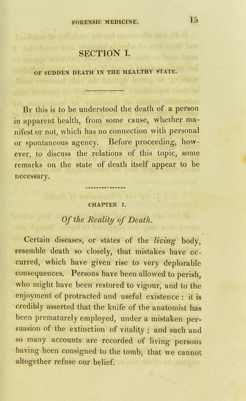 SECTION I. OF SUDDEN DEATH IN THE HEALTHY STATE. By this is to be understood the death of a person in apparent health, from some cause, whether ma- nifest or not, which has no connection with personal or spontaneous agency. Before proceeding-, how- ever, to discuss the relations of this topic, some remarks on the state of death itself appear to be necessary. CHAPTER I. Of the Reality of Death. Certain diseases, or states of the living body, resemble death so closely, that mistakes have oc- curred, which have given rise to very deplorable consequences. Persons have been allowed to perish, who might have been restored to vigour, and to the enjoyment of protracted and useful existence : it is credibly asserted that the knife of the anatomist has been prematurely employed, under a mistaken per- suasion of the extinction of vitality ; and such and so many accounts are recorded of living persons having been consigned to the tomb, that we cannot altogether refuse our belief.