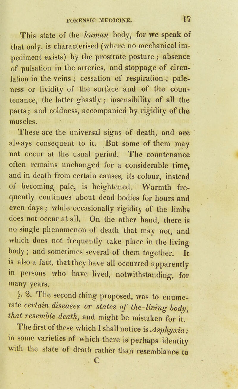 This state of the human body, for we speak of that only, is characterised (where no mechanical im- pediment exists) by the prostrate posture ; absence of pulsation in the arteries, and stoppage of circu- lation in the veins; cessation of respiration ; pale- ness or lividity of the surface and of the coun- tenance, the latter ghastly; insensibility of all the parts; and coldness, accompanied by rigidity of the muscles. These are the universal signs of death, and are always consequent to it. But some of them may not occur at the usual period. The countenance often remains unchanged for a considerable time, and in death from certain causes, its colour, instead of becoming pale, is heightened. Warmth fre- quently continues about dead bodies for hours and even days; while occasionally rigidity of the limbs does not occur at all. On the other hand, there is no single phenomenon of death that may not, and which does not frequently take place in the living body ; and sometimes several of them together. It is also a fact, that they have all occurred apparently in persons who have lived, notwithstanding, for many years. }. 2. The second thing proposed, was to enume- rate certain diseases or states of the living bodi/, that resemble death, and might be mistaken for it. The first of these which I shall notice is Asphz/xia; in some varieties of which there is perhaps identity with the state of death rather than resemblance to C