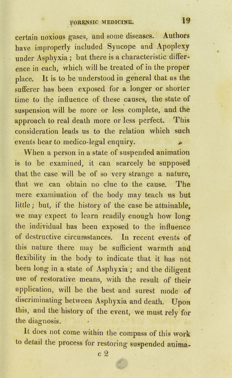certain noxious gases, and some diseases. Authors have improperly included Syncope and Apoplexy under Asphyxia; but there is a characteristic differ- ence in each, which will be treated of in the proper place. It is to be understood in general that as the sufferer has been exposed for a longer or shorter time to the influence of these causes, the state of suspension will be more or less complete, and the approach to real death more or less perfect. This consideration leads us to the relation which such events bear to medico-legal enquiry. i» When a person in a state of suspended animation is to be examined, it can scarcely be supposed that the case will be of so very strange a nature, that we can obtain no clue to the cause. The mere examination of the body may teach us but little; but, if the history of the case be attainable, we may expect to learn readily enough how long the individual has been exposed to the influence of destructive circumstances. In recent events of this nature there may be sufficient warmth and flexibility in the body to indicate that it has not been long in a state of Asphyxia; and the diligent use of restorative means, with the result of their application, will be the best and surest mode of discriminating between Asphyxia and death. Upon this, and the history of the event, we must rely for the diagnosis. It does not come within the compass of this work to detail the process for restoring suspended anima- c2
