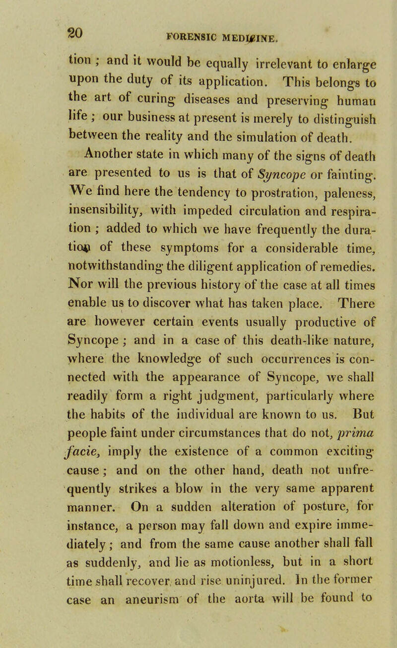 tion ; and it would be equally irrelevant to enlarge upon the duty of its application. This belongs to the art of curing diseases and preserving human life ; our business at present is merely to distinguish between the reality and the simulation of death. Another state in which many of the signs of death are presented to us is that of Syncope or fainting. We find here the tendency to prostration, paleness, insensibility, with impeded circulation and respira- tion ; added to which we have frequently the dura- tio*i of these symptoms for a considerable time, notwithstanding the diligent application of remedies. Nor will the previous history of the case at all times enable us to discover what has taken place. There are however certain events usually productive of Syncope ; and in a case of this death-like nature, where the knowledge of such occurrences is con- nected with the appearance of Syncope, we shall readily form a right judgment, particularly where the habits of the individual are known to us. But people faint under circumstances that do not, prima facie, imply the existence of a common exciting cause ; and on the other hand, death not unfre- quently strikes a blow in the very same apparent manner. On a sudden alteration of posture, for instance, a person may fall down and expire imme- diately ; and from the same cause another shall fall as suddenly, and lie as motionless, but in a short time shall recover, and rise uninjured. In the former case an aneurism of the aorta will be found to