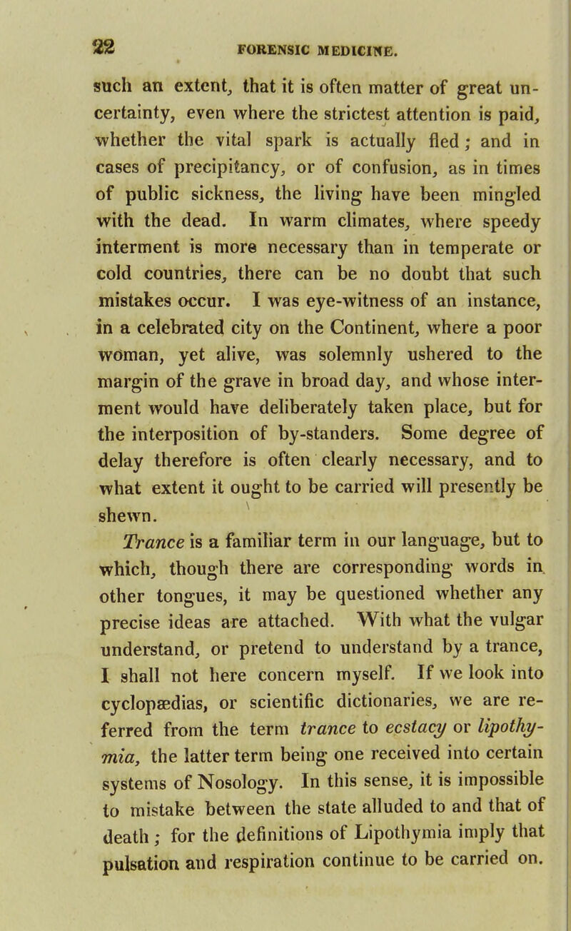 such an extent, that it is often matter of great un- certainty, even where the strictest attention is paid, whether the vital spark is actually fled; and in cases of precipitancy, or of confusion, as in times of public sickness, the living have been mingled with the dead. In warm climates, where speedy interment is more necessary than in temperate or cold countries, there can be no doubt that such mistakes occur. I was eye-witness of an instance, in a celebrated city on the Continent, where a poor woman, yet alive, was solemnly ushered to the margin of the grave in broad day, and whose inter- ment would have deliberately taken place, but for the interposition of by-standers. Some degree of delay therefore is often clearly necessary, and to what extent it ought to be carried will presently be shewn. ^ Trance is a familiar term in our language, but to which, though there are corresponding words in. other tongues, it may be questioned whether any precise ideas are attached. With what the vulgar understand, or pretend to understand by a trance, I shall not here concern myself. If we look into cyclopsBdias, or scientific dictionaries, we are re- ferred from the term trance to ecstacy or lipothy- mia, the latter term being one received into certain systems of Nosology. In this sense, it is impossible to mistake between the state alluded to and that of death ; for the definitions of Lipothymia imply that pulsation and respiration continue to be carried on.