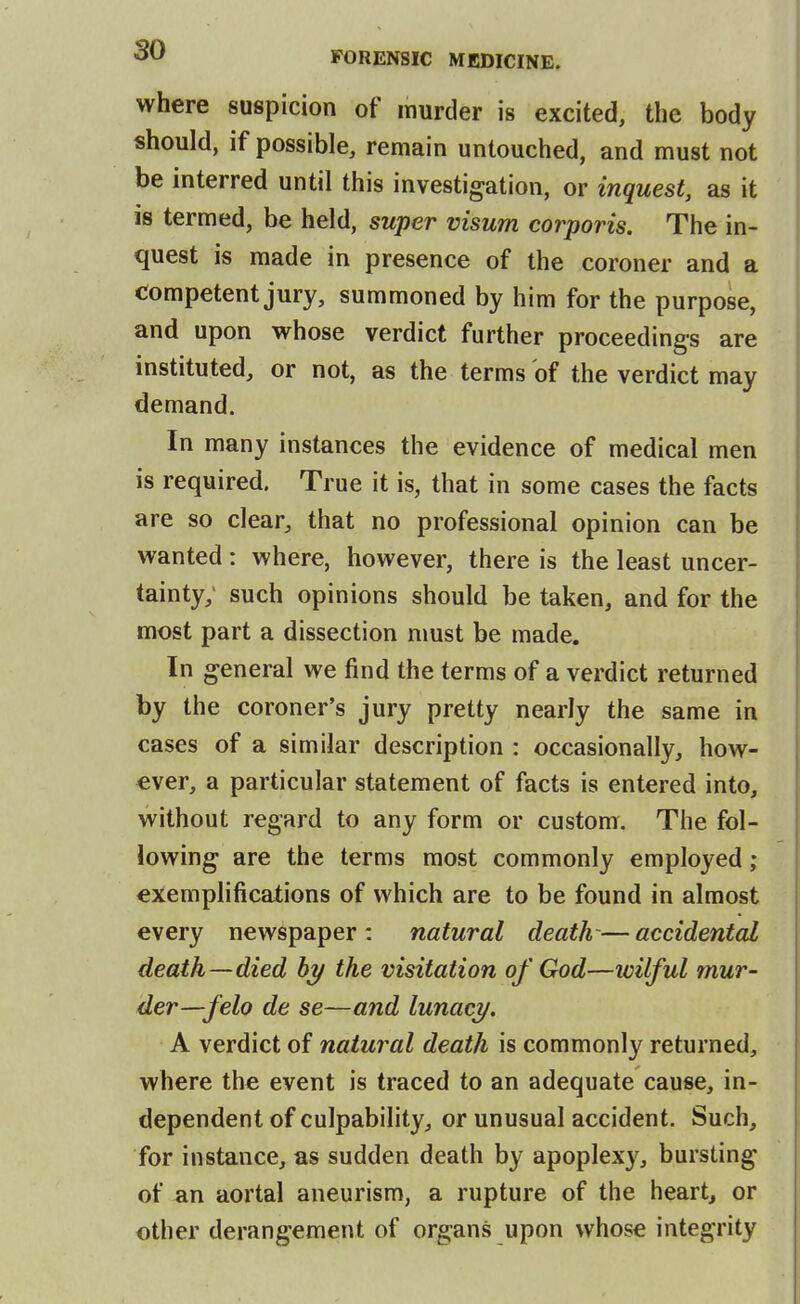 where suspicion of murder is excited, the body should, if possible, remain untouched, and must not be interred until this investigation, or inquest, as it is termed, be held, super visum corporis. The in- quest is made in presence of the coroner and a competent jury, summoned by him for the purpose, and upon whose verdict further proceedings are instituted, or not, as the terms of the verdict may demand. In many instances the evidence of medical men is required. True it is, that in some cases the facts are so clear, that no professional opinion can be wanted : where, however, there is the least uncer- tainty; such opinions should be taken, and for the most part a dissection must be made. In general we find the terms of a verdict returned by the coroner's jury pretty nearly the same in cases of a similar description : occasionally, how- ever, a particular statement of facts is entered into, without regard to any form or custom. The fol- lowing are the terms most commonly employed ; exemplifications of which are to be found in almost every newspaper : natural death-— accidental death—died by the visitation of God—wilful mur- der—felo de se—and lunacy. A verdict of natural death is commonly returned, where the event is traced to an adequate cause, in- dependent of culpability, or unusual accident. Such, for instance, as sudden death by apoplexy, bursting of an aortal aneurism, a rupture of the heart, or other derangement of organs upon whose integrity