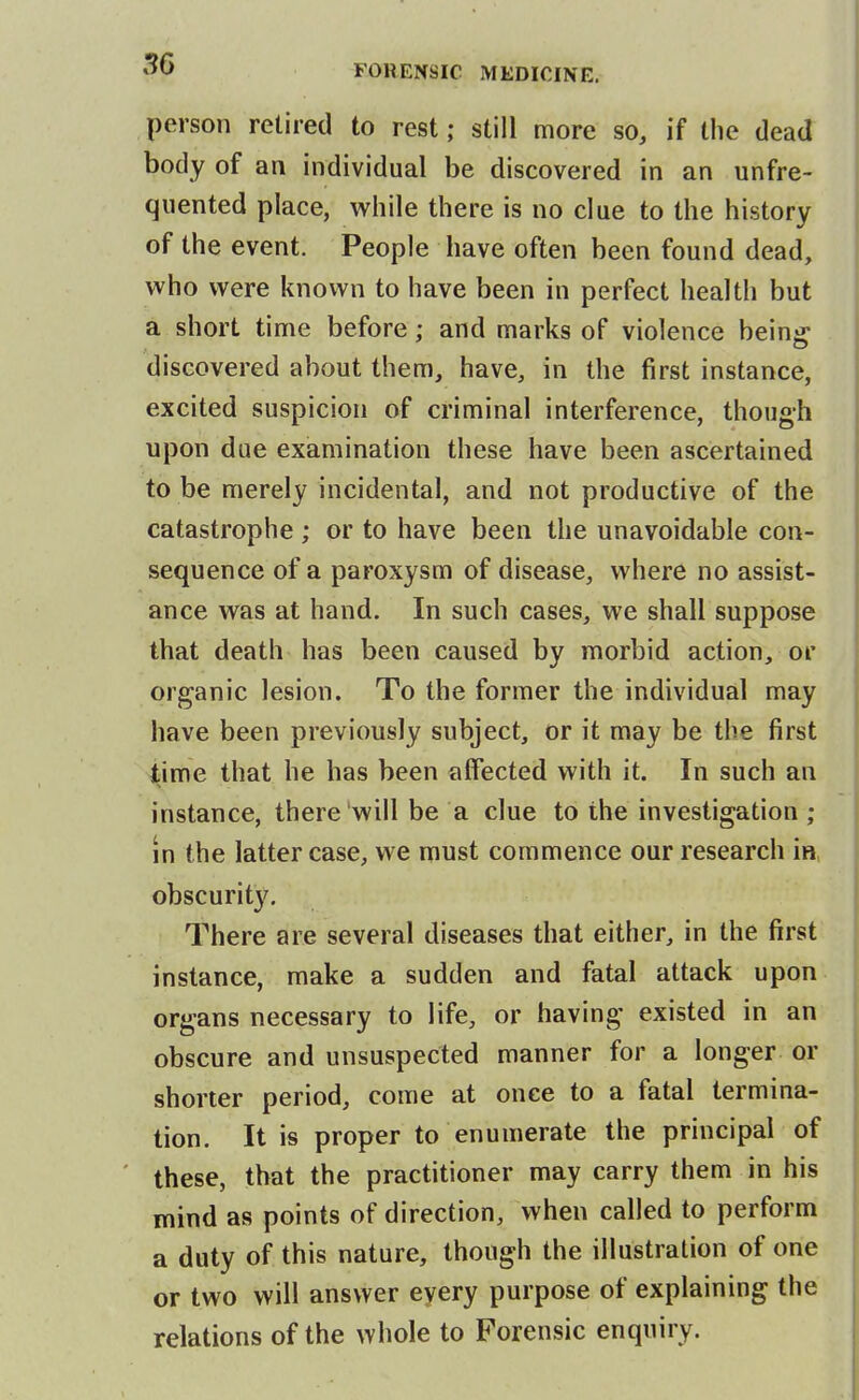 person retired to rest; still more so, if the dead body of an individual be discovered in an unfre- quented place, w^hile there is no clue to the history of the event. People have often been found dead, who were known to have been in perfect health but a short time before; and marks of violence being discovered about them, have, in the first instance, excited suspicion of criminal interference, though upon due examination these have been ascertained to be merely incidental, and not productive of the catastrophe ; or to have been the unavoidable con- sequence of a paroxysm of disease, where no assist- ance was at hand. In such cases, we shall suppose that death has been caused by morbid action, or organic lesion. To the former the individual may have been previously subject, or it may be the first time that he has been affected with it. In such an instance, there will be a clue to the investigation ; in the latter case, we must commence our research in, obscurity. There are several diseases that either, in the first instance, make a sudden and fatal attack upon organs necessary to life, or having existed in an obscure and unsuspected manner for a longer or shorter period, come at once to a fatal termina- tion. It is proper to enumerate the principal of these, that the practitioner may carry them in his mind as points of direction, when called to perform a duty of this nature, though the illustration of one or two will answer every purpose of explaining the relations of the whole to Forensic enquiry.