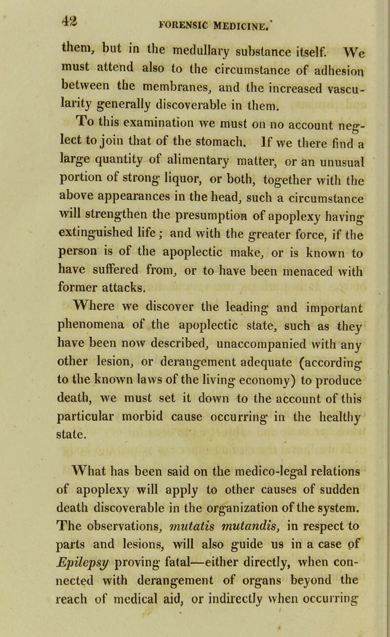 them, but in the medullary substance itself. We must attend also to the circumstance of adhesion between the membranes, and the increased vascu- larity generally discoverable in them. To this examination we must on no account neg- lect to join that of the stomach. If we there find a large quantity of alimentary matter, or an unusual portion of strong liquor, or both, together with the above appearances in the head, such a circumstance will strengthen the presumption of apoplexy having extinguished life; and with the greater force, if the person is of the apoplectic make, or is known to have suffered from, or to have been menaced with former attacks. Where we discover the leading and important phenomena of the apoplectic state, such as they have been now described, unaccompanied with any other lesion, or derangement adequate (according to the known laws of the living economy) to produce death, we must set it down to the account of this particular morbid cause occurring in the healthy state. What has been said on the medico-legal relations of apoplexy will apply to other causes of sudden death discoverable in the organization of the system. The observations, mutatis mutandis, in respect to parts and lesions, will also guide us in a case pf Epilepsy proving fatal—either directly, when con- nected with derangement of organs beyond the reach of medical aid, or indirectly when occurring