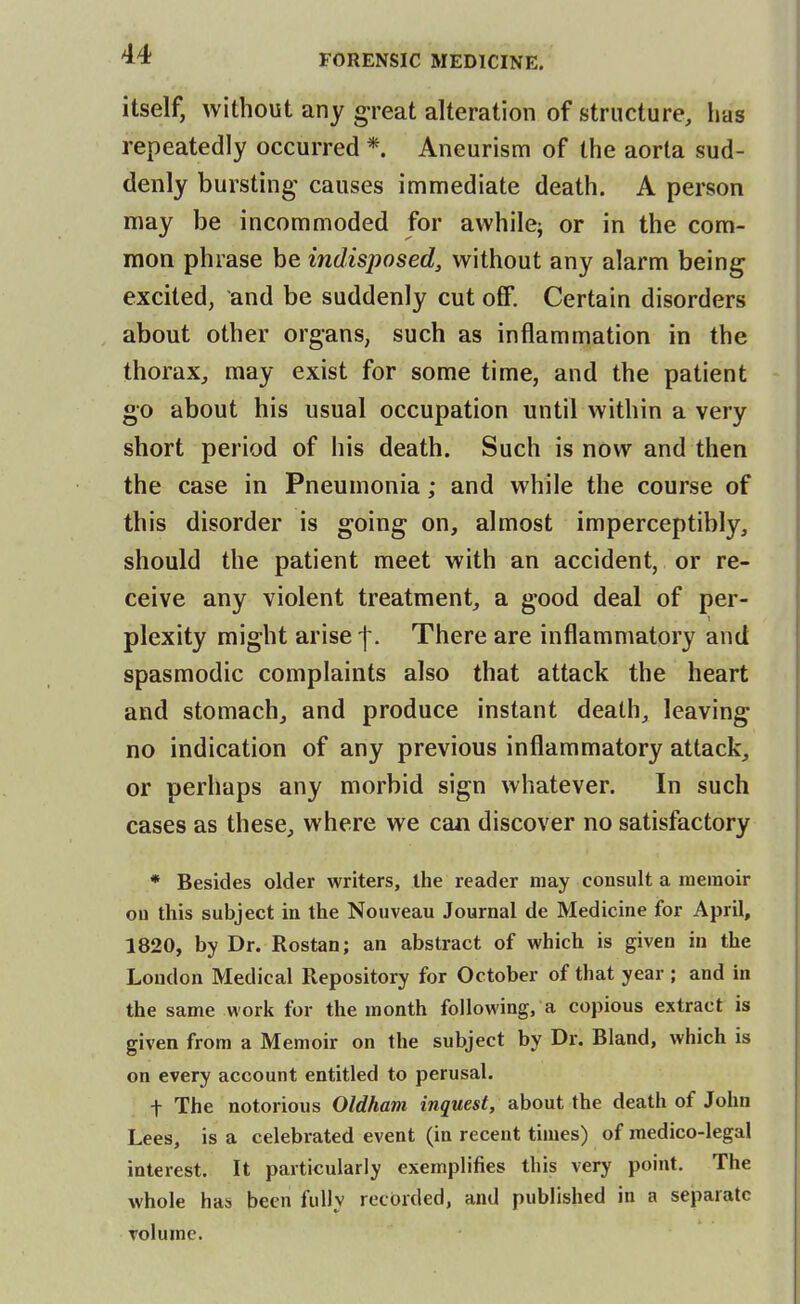 itself, without any g-reat alteration of structure, has repeatedly occurred *. Aneurism of the aorta sud- denly bursting' causes immediate death. A person may be incommoded for awhile^ or in the com- mon phrase be indisposed, without any alarm being excited, and be suddenly cut off. Certain disorders about other organs, such as inflammation in the thorax, may exist for some time, and the patient go about his usual occupation until within a very short period of his death. Such is now and then the case in Pneumonia; and while the course of this disorder is going on, almost imperceptibly, should the patient meet with an accident, or re- ceive any violent treatment, a good deal of per- plexity might arise -f. There are inflammatory and spasmodic complaints also that attack the heart and stomach, and produce instant death, leaving no indication of any previous inflammatory attack, or perhaps any morbid sign whatever. In such cases as these, where we can discover no satisfactory * Besides older writers, the reader may consult a memoir ou this subject in the Nouveau Journal de Medicine for April, 1820, by Dr. Rostan; an abstract of which is given in the London Medical Repository for October of that year ; and in the same work for the month following, a copious extract is given from a Memoir on the subject by Dr. Bland, which is on every account entitled to perusal. t The notorious Oldham inquest, about the death of John Lees, is a celebrated event (in recent times) of medico-legal interest. It particularly exemplifies this very point. The whole has been fully recorded, and published in a separate volume.