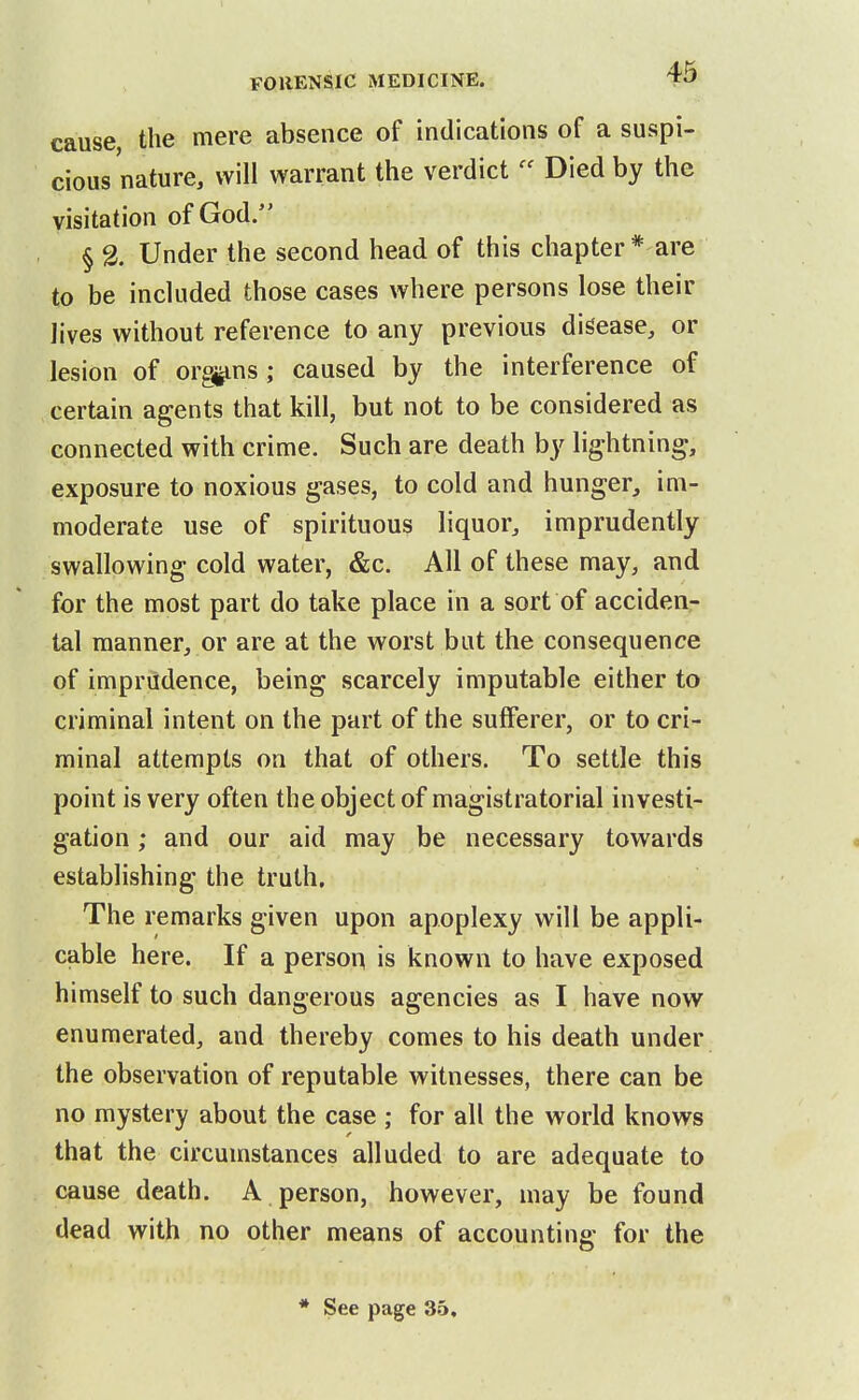 cause, the mere absence of indications of a suspi- cious nature, will warrant the verdict  Died by the visitation of God. § % Under the second head of this chapter* are to be included those cases where persons lose their Jives without reference to any previous disease, or lesion of or§jiins ; caused by the interference of certain agents that kill, but not to be considered as connected with crime. Such are death by lightning, exposure to noxious gases, to cold and hunger, im- moderate use of spirituous liquor, imprudently swallowing cold water, &c. All of these may, and for the most part do take place in a sort of acciden- tal manner, or are at the worst but the consequence of imprudence, being scarcely imputable either to criminal intent on the part of the sufferer, or to cri- minal attempts on that of others. To settle this point is very often the object of magistratorial investi- gation ; and our aid may be necessary towards establishing the truth. The remarks given upon apoplexy will be appli- cable here. If a person is known to have exposed himself to such dangerous agencies as I have now enumerated, and thereby comes to his death under the observation of reputable witnesses, there can be no mystery about the case ; for all the world knows that the circumstances alluded to are adequate to cause death. A person, however, may be found dead with no other means of accounting for the * See page 35,