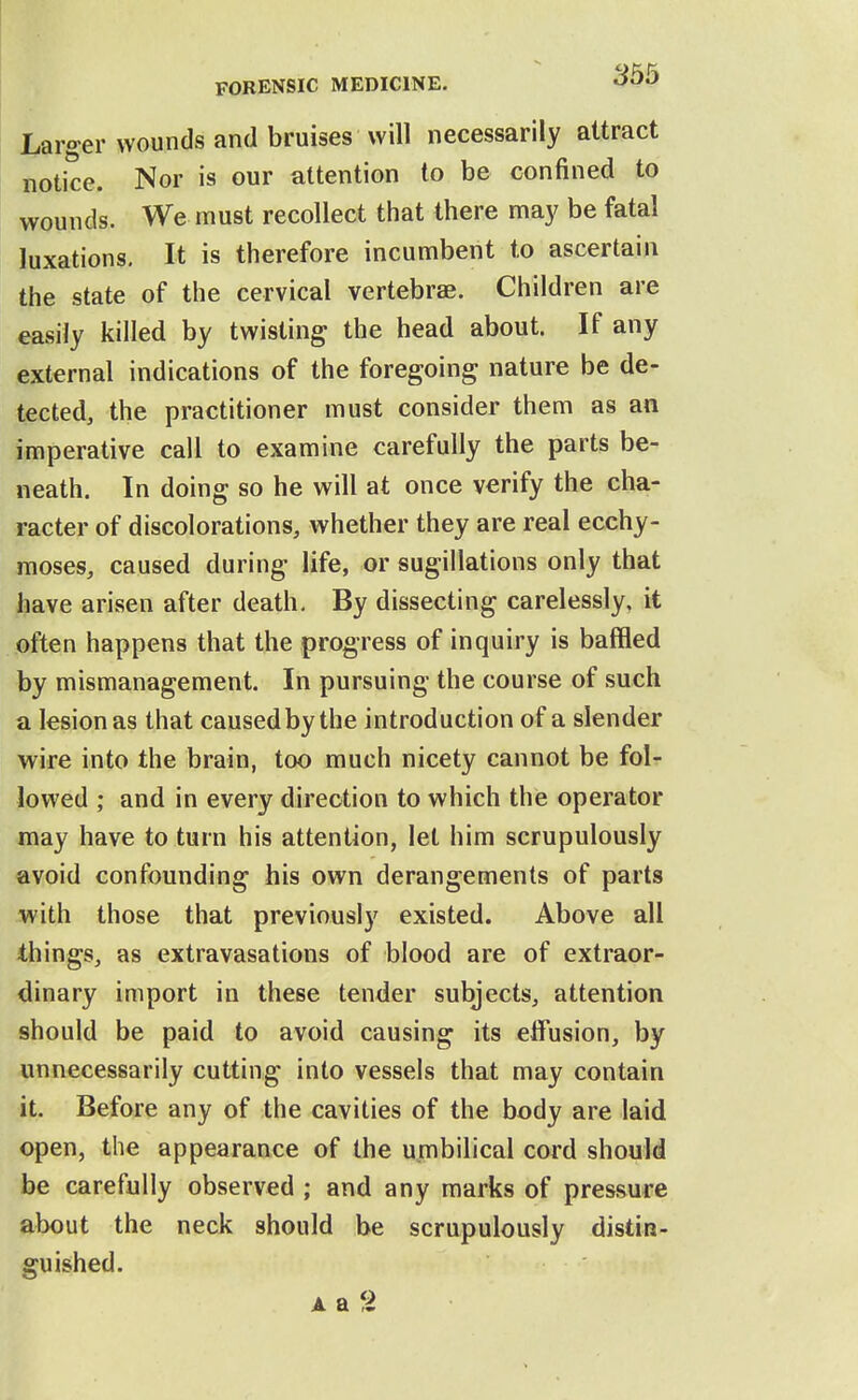 Larger wounds and bruises will necessarily attract notice. Nor is our attention to be confined to wounds. We must recollect that there may be fatal luxations. It is therefore incumbent to ascertain the state of the cervical vertebrae. Children are easily killed by twisting the head about. If any external indications of the foregoing nature be de- tected, the practitioner must consider them as an imperative call to examine carefully the parts be- neath. In doing so he will at once verify the cha- racter of discolorations, whether they are real ecchy- moses, caused during life, or sugillations only that have arisen after death. By dissecting carelessly, it often happens that the progress of inquiry is baffled by mismanagement. In pursuing the course of such a lesion as that caused by the introduction of a slender wire into the brain, too much nicety cannot be fol- lowed ; and in every direction to which the operator may have to turn his attention, let him scrupulously avoid confounding his own derangements of parts with those that previously existed. Above all things, as extravasations of blood are of extraor- dinary import in these tender subjects, attention should be paid to avoid causing its effusion, by unnecessarily cutting into vessels that may contain it. Before any of the cavities of the body are laid open, the appearance of the umbilical cord should be carefully observed ; and any marks of pressure about the neck should be scrupulously distin- guished. AaS
