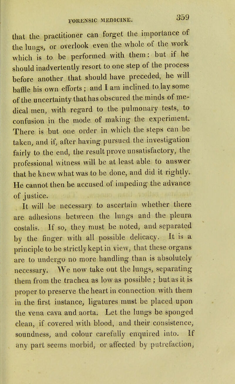 that the practitioner can forget the importance of the lungs, or overlook even the whole of the work which is to be performed with them: but if he should inadvertently resort to one step of the process before another that should have preceded, he will baffle his own efforts; and I am inclined to lay some of the uncertainty that has obscured the minds of me- dical men, with regard to the pulmonary tests, to confusion in the mode of making the experiment. There is but one order in which the steps can be taken, and if, after having pursued the investigation fairly to the end, the result prove unsatisfactory, the professional witness will be at least able to answer that he knew what was to be done, and did it rightly. He cannot then be accused of impeding the advance of justice. It will be necessary to ascertain whether there are adhesions between the lungs and the pleura costalis. If so, they must be noted, and separated by the finger with all possible delicacy. It is a principle to be strictly kept in view, that these organs are to undergo no more handling than is absolutely necessary. We now take out the lungs, separating them from the trachea as low as possible ; but as it is proper to preserve the heart in connection with them in the first instance, ligatures must be placed upon the vena cava and aorta. Let the lungs be sponged clean, if covered with blood, and their consistence, soundness, and colour carefully enquired into. If any part seems morbid, or affected by putrefaction.