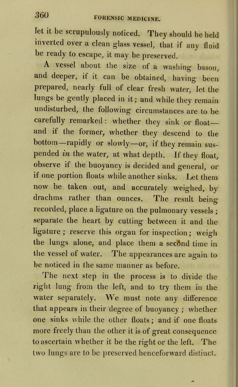 let it be scrupulously noticed. Tliey should be held inverted over a clean glass vessel, that if any fluid be ready to escape, it may be preserved. A vessel about the size of a washing- bason, and deeper, if it can be obtained, having been prepared, nearly full of clear fresh water, let the lungs be gently placed in it; and while they remain undisturbed, the following: circumstances are to be carefully remarked: whether they sink or float— and if the former, whether they descend to the bottom—rapidly or slowly—or, if they remain sus- pended in the water, at what depth. If they floaty observe if the buoyancy is decided and general, or if one portion floats while another sinks. Let them now be taken out, and accurately weighed, by drachms rather than ounces. The result being recorded, place a ligature on the pulmonary vessels ; separate the heart by cutting between it and the ligature ; reserve this organ for inspection; weigh the lungs alone, and place them a seclJnd time in the vessel of water. The appearances are again to be noticed in the same manner as before. The next step in the process is to divide the right lung from the left, and to try them in the water separately. We must note any ditference that appears in their degree of buoyancy ; whether one sinks while the other floats; and if one floats more freely than the other it is of great consequence to ascertain whether it be the right or the left. The two lungs are to be preserved henceforward distinct.