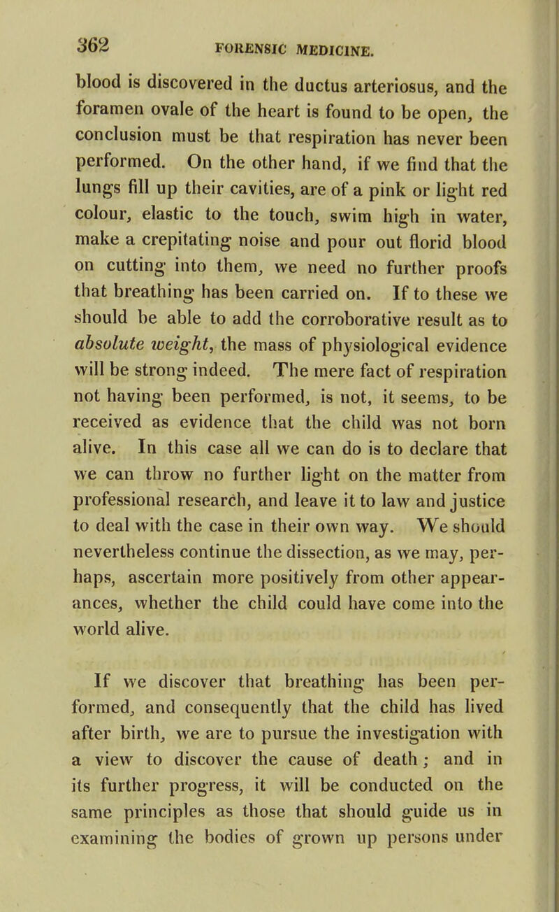 blood is discovered in the ductus arteriosus, and the foramen ovale of the heart is found to be open, the conclusion must be that respiration has never been performed. On the other hand, if we find that the lungs fill up their cavities, are of a pink or light red colour, elastic to the touch, swim high in water, make a crepitating noise and pour out florid blood on cutting into them, we need no further proofs that breathing has been carried on. If to these we should be able to add the corroborative result as to absolute weight, the mass of physiological evidence will be strong indeed. The mere fact of respiration not having been performed, is not, it seems, to be received as evidence that the child was not born alive. In this case all we can do is to declare that we can throw no further light on the matter from professional research, and leave it to law and justice to deal with the case in their own way. We should nevertheless continue the dissection, as we may, per- haps, ascertain more positively from other appear- ances, whether the child could have come into the world alive. If we discover that breathing has been per- formed, and consequently that the child has lived after birth, we are to pursue the investigation with a view to discover the cause of death; and in its further progress, it will be conducted on the same principles as those that should guide us in examining the bodies of grown up persons under