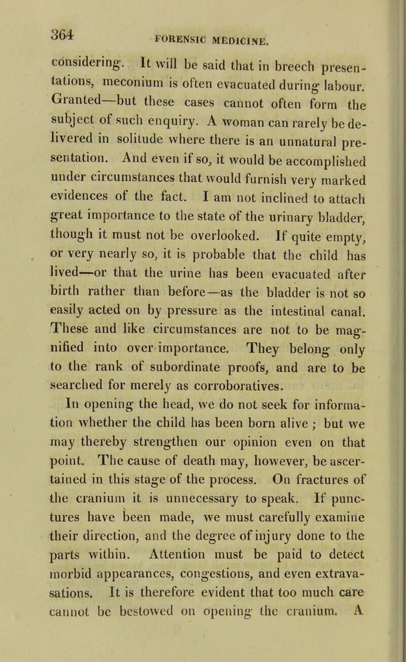 considering-. It will be said that in breech presen- tations, meconium is often evacuated during labour. Granted—but these cases cannot often form the subject of such enquiry. A woman can rarely be de- livered in solitude where there is an unnatural pre- sentation. And even if so, it would be accomplished under circumstances that would furnish very marked evidences of the fact. I am not inclined to attach great importance to the state of the urinary bladder, though it must not be overlooked. If quite empty, or very nearly so, it is probable that the child has lived—or that the urine has been evacuated after birth rather than before—as the bladder is not so easily acted on by pressure as the intestinal canal. These and like circumstances are not to be mag- nified into over importance. They belong only to the rank of subordinate proofs, and are to be searched for merely as corroboratives. In opening the head, we do not seek for informa- tion whether the child has been born alive ; but we may thereby strengthen our opinion even on that point. The cause of death may, however, be ascer- tained in this stage of the process. On fractures of the cranium it is unnecessary to speak. If punc- tures have been made, we must carefully examine their direction, and the degree of injury done to the parts within. Attention must be paid to detect morbid appearances, congestions, and even extrava- sations. It is therefore evident that too much care cannot be bestowed on opening the cianium. A