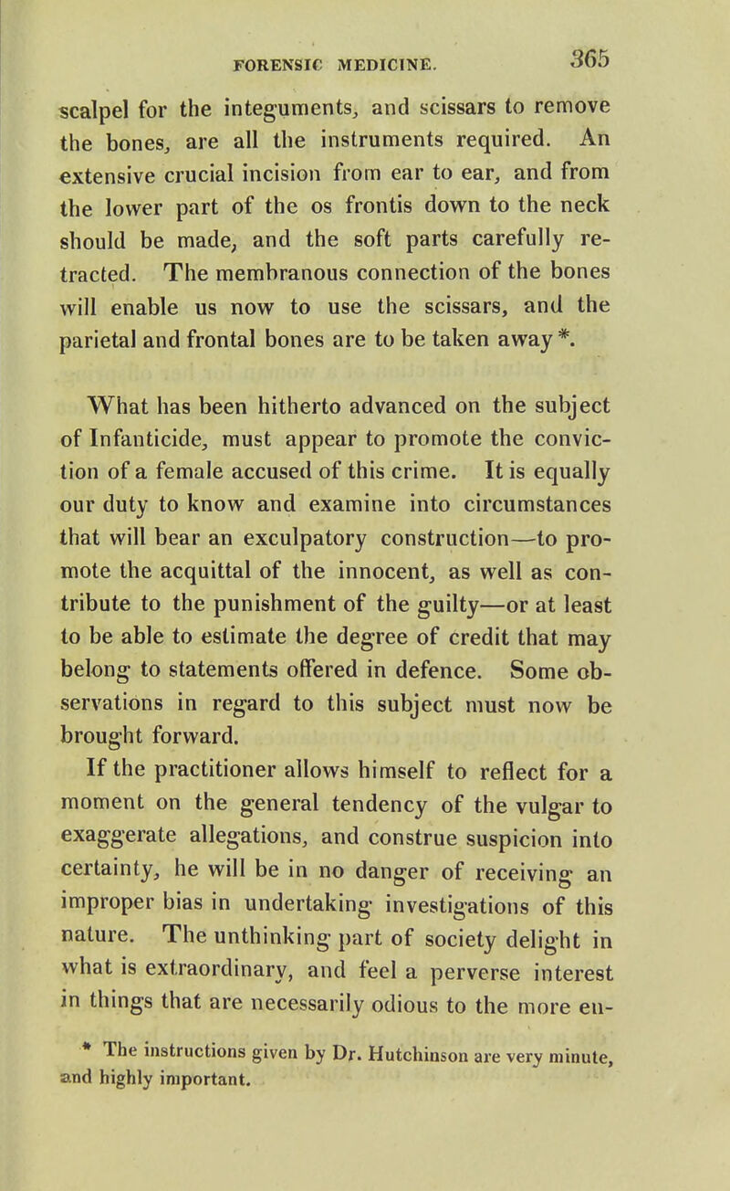 scalpel for the integuments, and scissars to remove the bones, are all the instruments required. An extensive crucial incision from ear to ear, and from the lower part of the os frontis down to the neck should be made, and the soft parts carefully re- tracted. The membranous connection of the bones will enable us now to use the scissars, and the parietal and frontal bones are to be taken away *. What has been hitherto advanced on the subject of Infanticide, must appear to promote the convic- tion of a female accused of this crime. It is equally our duty to know and examine into circumstances that will bear an exculpatory construction—to pro- mote the acquittal of the innocent, as well as con- tribute to the punishment of the guilty—or at least to be able to estimate the degree of credit that may belong to statements offered in defence. Some ob- servations in regard to this subject must now be brought forward. If the practitioner allows himself to reflect for a moment on the general tendency of the vulgar to exaggerate allegations, and construe suspicion into certainty, he will be in no danger of receiving an improper bias in undertaking investigations of this nature. The unthinking part of society delight in what is extraordinary, and feel a perverse interest in things that are necessarily odious to the more en- * The instructions given by Dr. Hutchinson are very minute, and highly important.