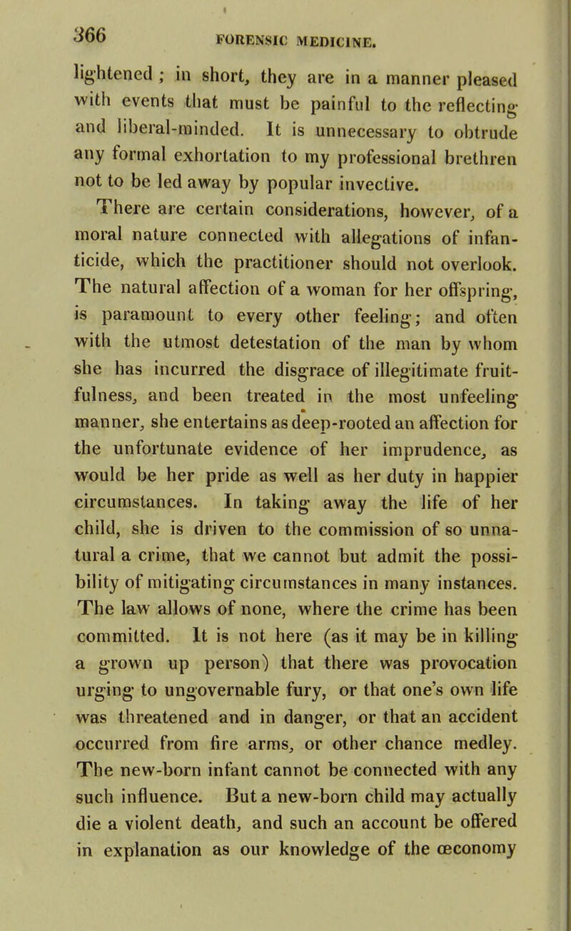 lightened; in short, they are in a manner pleased with events that must be painful to the reflecting- and liberal-minded. It is unnecessary to obtrude any formal exhortation to my professional brethren not to be led away by popular invective. There are certain considerations, however, of a moral nature connected with allegations of infan- ticide, which the practitioner should not overlook. The natural affection of a woman for her offspring, is paramount to every other feeling; and often with the utmost detestation of the man by whom she has incurred the disgrace of illegitimate fruit- fulness, and been treated in the most unfeeling manner, she entertains as deep-rooted an affection for the unfortunate evidence of her imprudence, as would be her pride as well as her duty in happier circumstances. In taking away the life of her child, she is driven to the commission of so unna- tural a crime, that we cannot but admit the possi- bility of mitigating circumstances in many instances. The law allows of none, where the crime has been committed. It is not here (as it may be in kilhng a grown up person) that there was provocation urging to ungovernable fury, or that one's own life was threatened arid in danger, or that an accident occurred from fire arras, or other chance medley. The new-born infant cannot be connected with any such influence. But a new-born child may actually die a violent death, and such an account be offered in explanation as our knowledge of the ceconomy