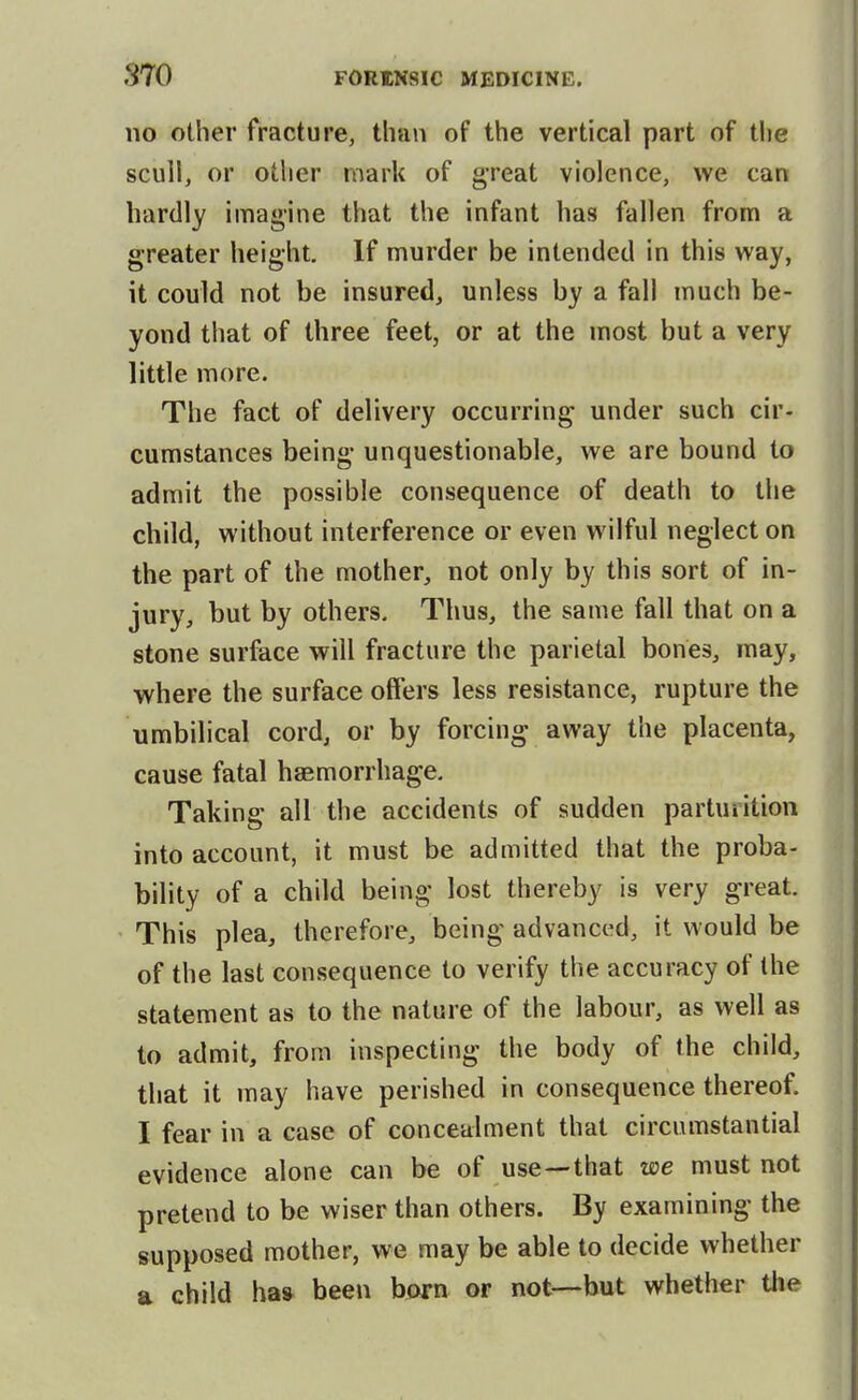 no other fracture, than of the vertical part of the scull, or other mark of g-reat violence, we can hardly imagine that the infant has fallen from a greater height. If murder be intended in this way, it could not be insured, unless by a fall much be- yond that of three feet, or at the most but a very little more. The fact of delivery occurring under such cir- cumstances being unquestionable, we are bound to admit the possible consequence of death to the child, without interference or even wilful neglect on the part of the mother, not only by this sort of in- jury, but by others. Thus, the same fall that on a stone surface will fracture the parietal bones, may, where the surface offers less resistance, rupture the umbilical cord, or by forcing away the placenta, cause fatal haemorrhage. Taking all the accidents of sudden partuiition into account, it must be admitted that the proba- bility of a child being lost thereby is very great. This plea, therefore, being advanced, it would be of the last consequence to verify the accuracy of the statement as to the nature of the labour, as well as to admit, from inspecting the body of the child, that it may have perished in consequence thereof. I fear in a case of concealment that circumstantial evidence alone can be of use—that we must not pretend to be wiser than others. By examining the supposed mother, we may be able to decide whether a child has been born or not—-but whether the