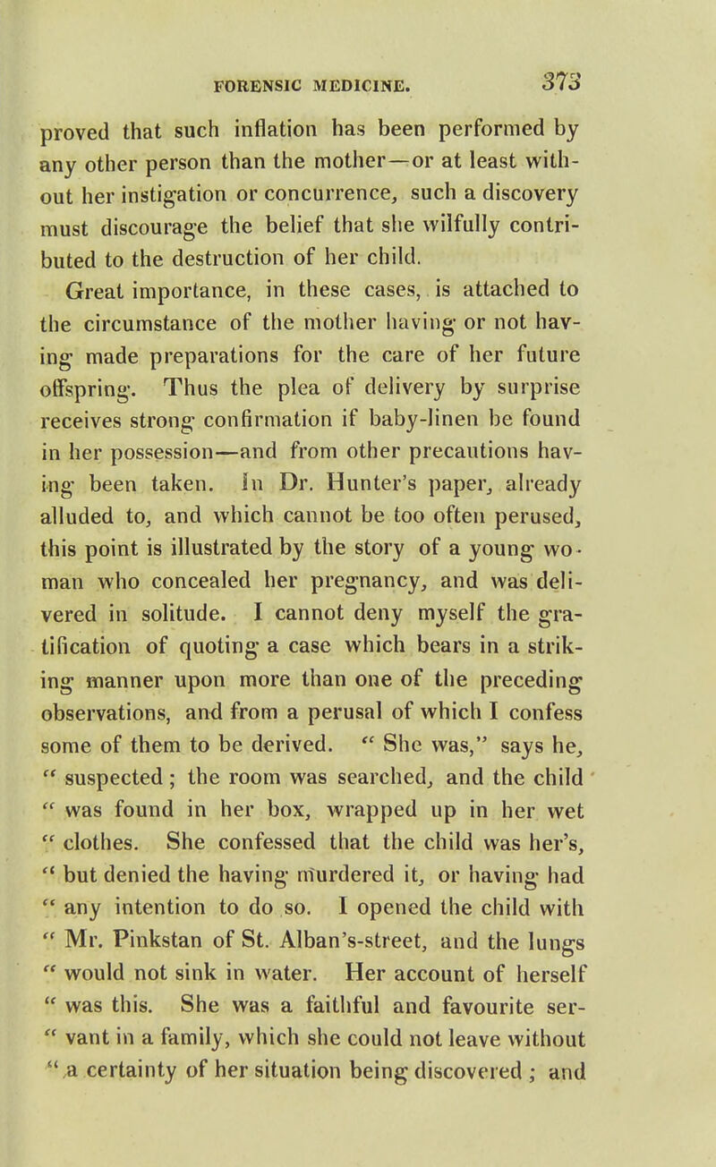 proved that such inflation has been performed by any other person than the mother—or at least with- out her instigation or concurrence^ such a discovery must discourage the behef that she wilfully contri- buted to the destruction of her child. Great importance, in these cases, is attached to the circumstance of the mother liaving- or not hav- ing made preparations for the care of her future offspring. Thus the plea of delivery by surprise receives strong confirmation if baby-linen be found in her possession—and from other precautions hav- ing been taken, in Dr. Hunter's paper^ already alluded to, and which cannot be too often perused, this point is illustrated by the story of a young wo - man who concealed her pregnancy, and was deli- vered in solitude. I cannot deny myself the gra- tification of quoting a case which bears in a strik- ing manner upon more than one of the preceding observations, and from a perusal of which I confess some of them to be derived.  She was, says he,  suspected; the room was searched, and the child  was found in her box, wrapped up in her wet  clothes. She confessed that the child was her's, but denied the having murdered it, or having had  any intention to do so. I opened the child with  Mr. Pinkstan of St. Alban's-street, and the lungs  would not sink in water. Her account of herself  was this. She was a faithful and favourite ser-  vant in a family, which she could not leave without ,a certainty of her situation being discovered ; and