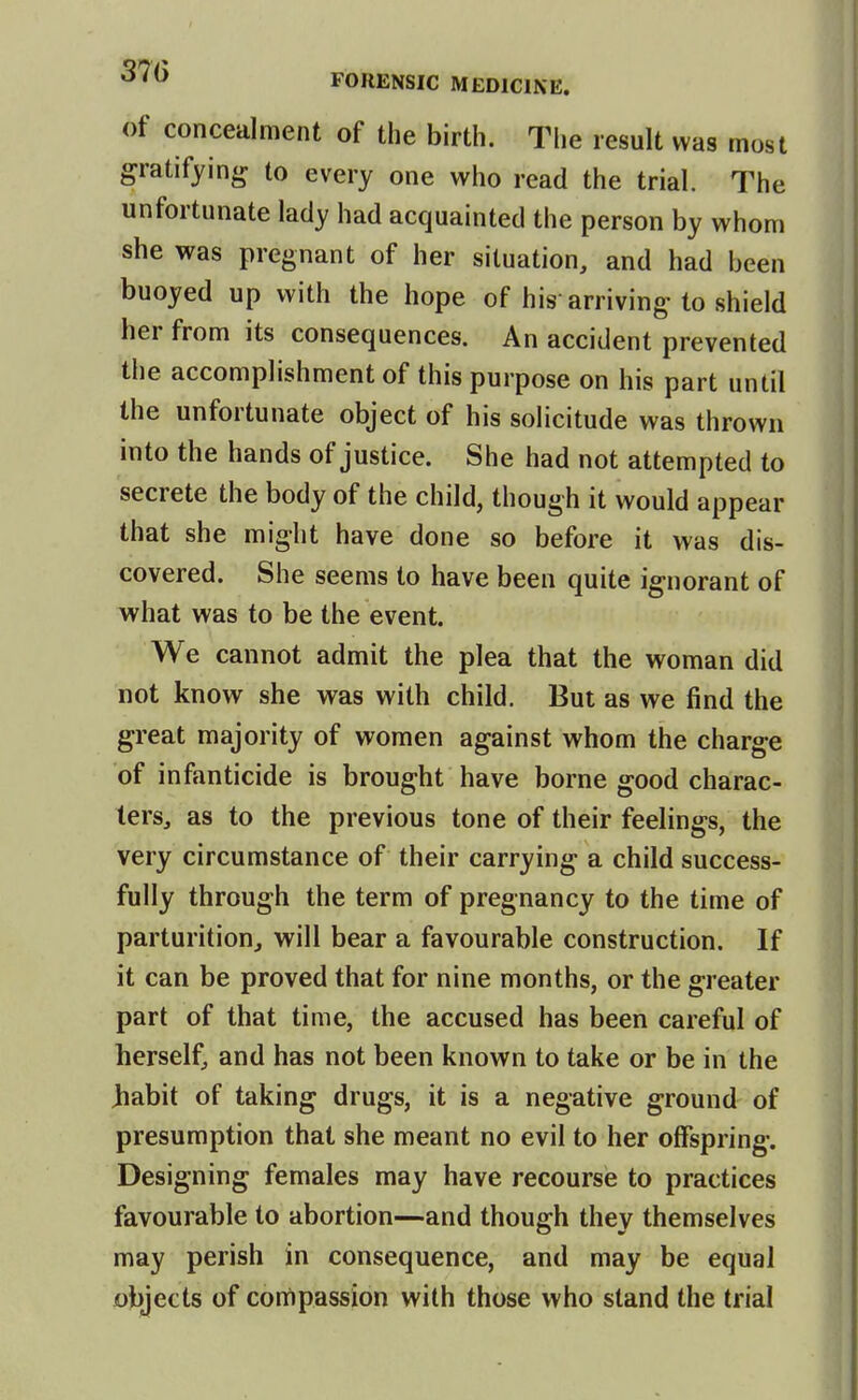 of concealment of the birth. The result was most gratifying to every one who read the trial. The unfortunate lady had acquainted the person by whom she was pregnant of her situation, and had been buoyed up with the hope of his arriving to shield her from its consequences. An accident prevented the accomplishment of this purpose on his part until the unfortunate object of his solicitude was thrown into the hands of justice. She had not attempted to secrete the body of the child, though it would appear that she might have done so before it was dis- covered. She seems to have been quite ignorant of what was to be the event. We cannot admit the plea that the woman did not know she was with child. But as we find the great majority of women against whom the charge of infanticide is brought have borne good charac- ters, as to the previous tone of their feelings, the very circumstance of their carrying a child success- fully through the term of pregnancy to the time of parturition, will bear a favourable construction. If it can be proved that for nine months, or the greater part of that time, the accused has been careful of herself, and has not been known to take or be in the Jiabit of taking drugs, it is a negative ground of presumption that she meant no evil to her offspring. Designing females may have recourse to practices favourable to abortion—and though they themselves may perish in consequence, and may be equal objects of compassion with those who stand the trial
