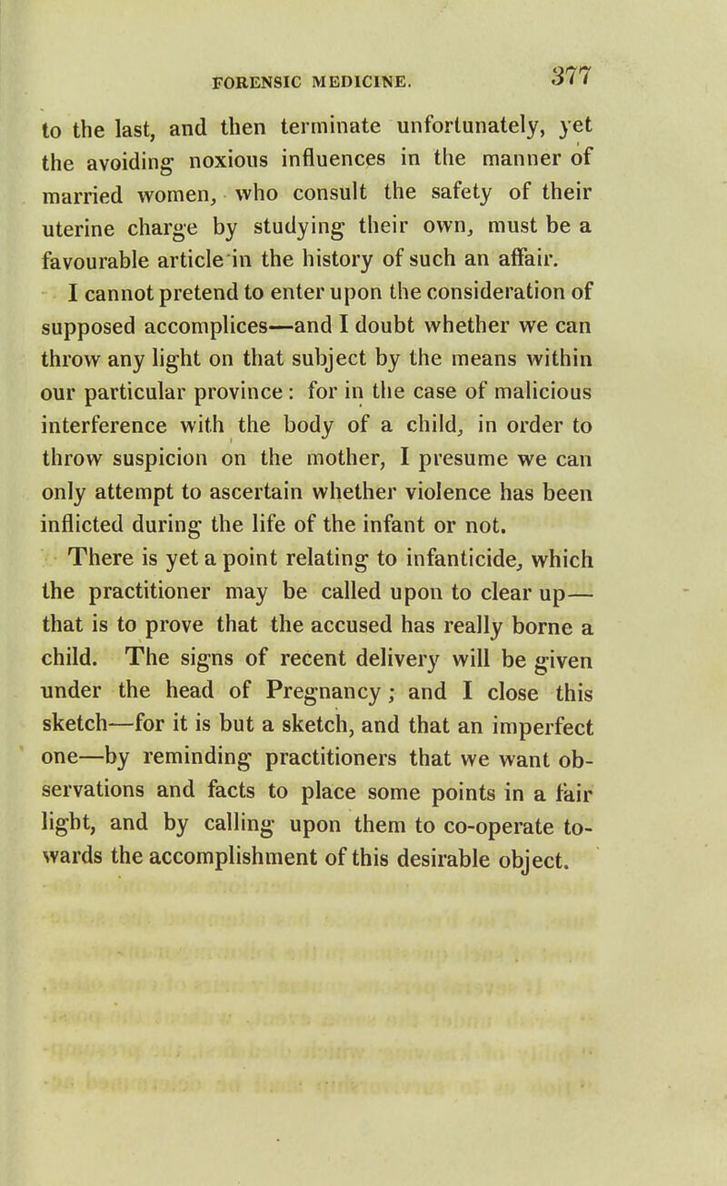 to the last, and then terminate unfortunately, yet the avoiding noxious influences in the manner of married women, who consult the safety of their uterine charge by studying their own, must be a favourable article in the history of such an affair. I cannot pretend to enter upon the consideration of supposed accomplices—and I doubt whether we can throw any light on that subject by the means within our particular province : for in the case of malicious interference with the body of a child, in order to throw suspicion on the mother, I presume we can only attempt to ascertain whether violence has been inflicted during the life of the infant or not. There is yet a point relating to infanticide, which the practitioner may be called upon to clear up— that is to prove that the accused has really borne a child. The signs of recent delivery will be given under the head of Pregnancy; and I close this sketch—for it is but a sketch, and that an imperfect one—by reminding practitioners that we want ob- servations and facts to place some points in a fair light, and by calling upon them to co-operate to- wards the accomplishment of this desirable object.