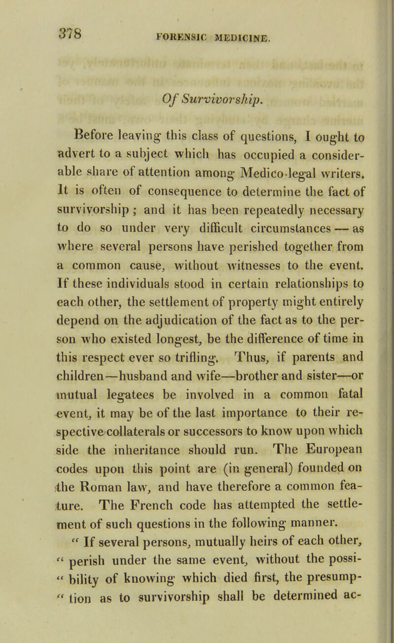Of Survivorship. Before leaving this class of questions, I ought to Hdvert to a subject which has occupied a consider- able share of attention among- Medico legal writers. It is often of consequence to determine the fact of survivorship; and it has been repeatedly necessary to do so under very difficult circumstances — as where several persons have perished together from a common cause, without Avitnesses to the event. If these individuals stood in certain relationships to each other, the settlement of property might entirely depend on the adjudication of the fact as to the per- son who existed longest, be the difference of time in this respect ever so trifling. Thus, if parents and children—husband and wife—brother and sister—or mutual legatees be involved in a common fatal ^vent, it may be of the last importance to their re- spective collaterals or successors to know upon which side the inheritance should run. The European codes upon this point are (in general) founded on ihe Roman law, and have therefore a common fea- ture. The French code has attempted the settle- ment of such questions in the following manner.  If several persons, mutually heirs of each other,  perish under the same event, without the possi-  bility of knowing which died first, the presump-  tion as to survivorship shall be determined ac-