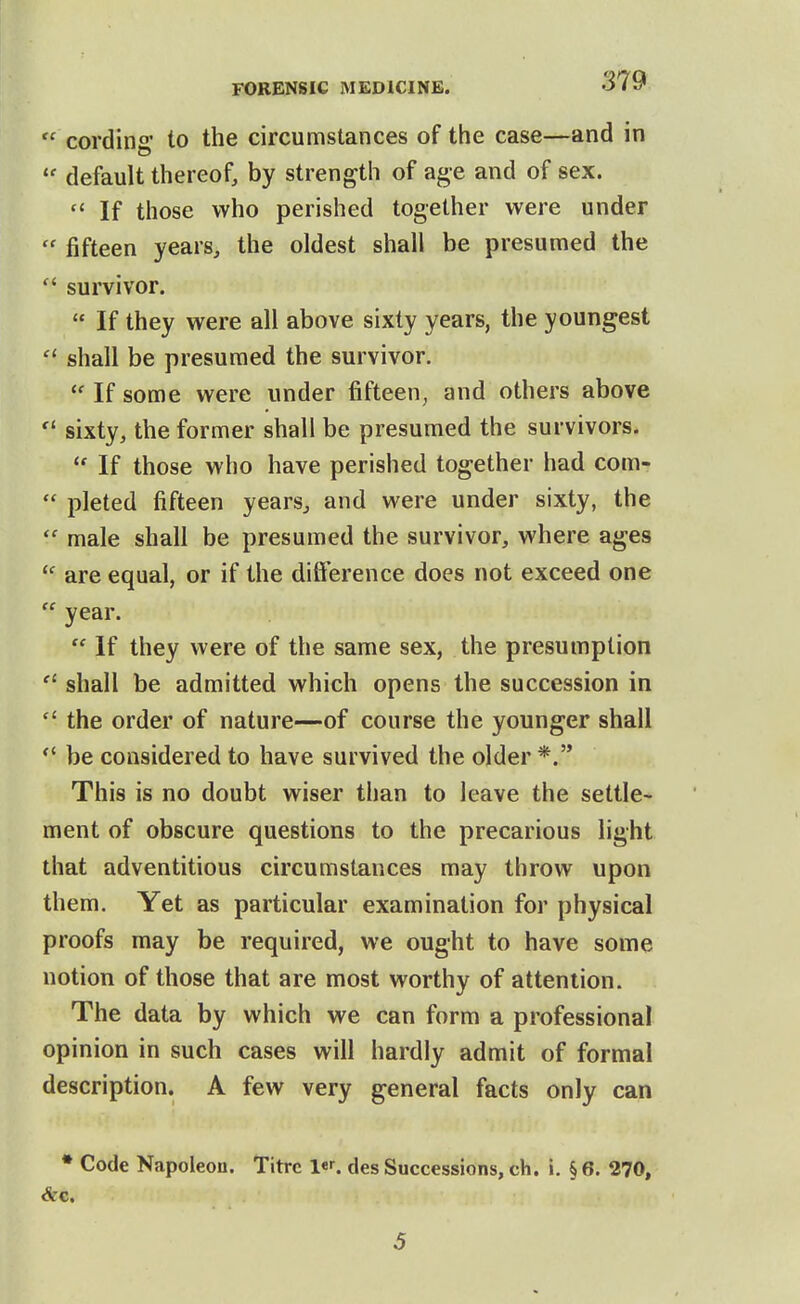  cording' to the circumstances of the case—and in default thereof, by strength of age and of sex.  If those who perished together were under  fifteen years, the oldest shall be presumed the  survivor.  If they were all above sixty years, the youngest  shall be presumed the survivor.  If some were under fifteen, and others above  sixty, the former shall be presumed the survivors.  If those who have perished together had com-  pleted fifteen years, and were under sixty, the  male shall be presumed the survivor, where ages ^' are equal, or if the difference does not exceed one  year.  If they were of the same sex, the presumption  shall be admitted which opens the succession in  the order of nature—of course the younger shall *' be considered to have survived the older *. This is no doubt wiser than to leave the settle- ment of obscure questions to the precarious light that adventitious circumstances may throw upon them. Yet as particular examination for physical proofs may be required, we ought to have some notion of those that are most worthy of attention. The data by which we can form a professional opinion in such cases will hardly admit of formal description. A few very general facts only can • Code Napoleon. Titrc des Successions, ch. i. § 6. 270, 5
