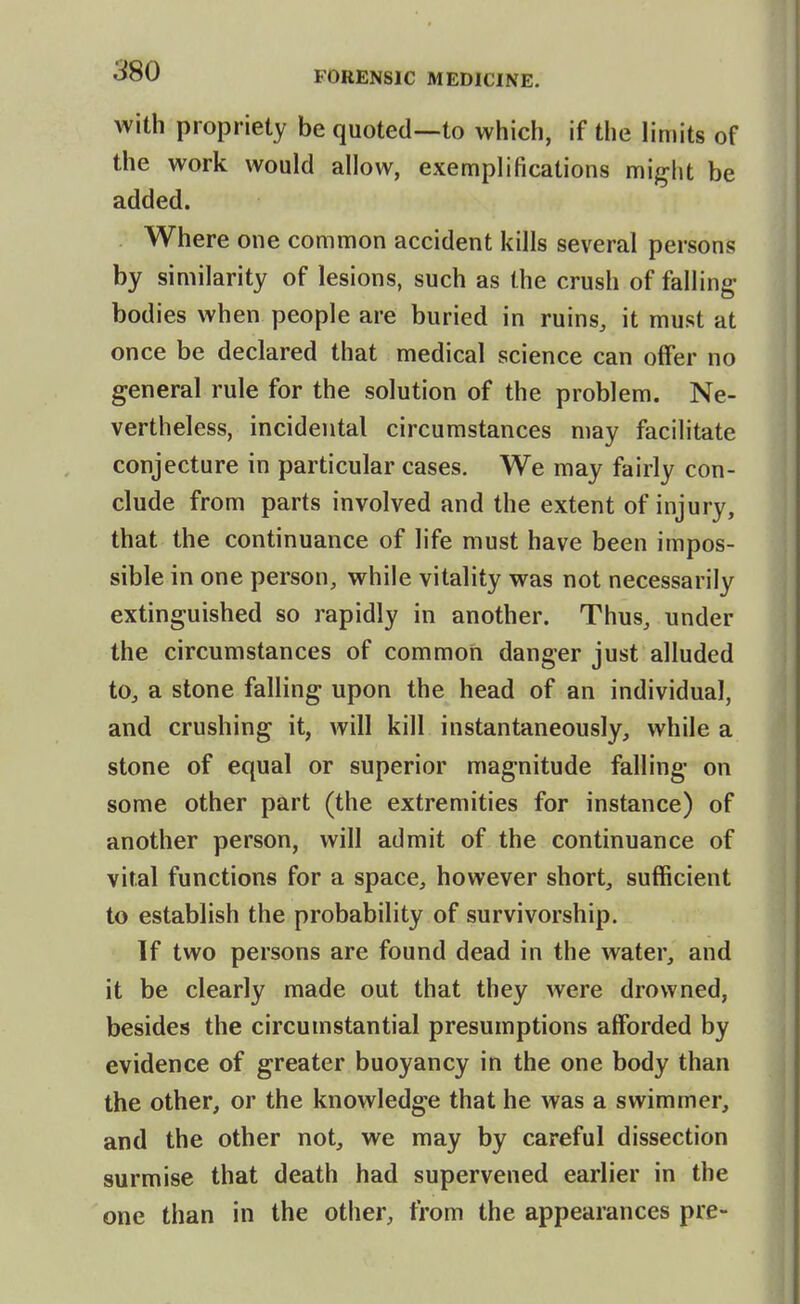 Avith propriety be quoted—to which, if the limits of the work would allow, exemplifications m\{y\\l be added. Where one common accident kills several persons by similarity of lesions, such as the crush of falling- bodies when people are buried in ruins, it must at once be declared that medical science can offer no general rule for the solution of the problem. Ne- vertheless, incidental circumstances may facilitate conjecture in particular cases. We may fairly con- clude from parts involved and the extent of injury, that the continuance of life must have been impos- sible in one person, while vitality was not necessarily extinguished so rapidly in another. Thus, under the circumstances of common danger just alluded to, a stone falling upon the head of an individual, and crushing it, will kill instantaneously, while a stone of equal or superior magnitude falling on some other part (the extremities for instance) of another person, will admit of the continuance of vital functions for a space, however short, sufficient to establish the probability of survivorship. If two persons are found dead in the water, and it be clearly made out that they were drowned, besides the circumstantial presumptions afforded by evidence of greater buoyancy in the one body than the other, or the knowledge that he was a swimmer, and the other not, we may by careful dissection surmise that death had supervened earlier in the one than in the other, from the appearances pre-