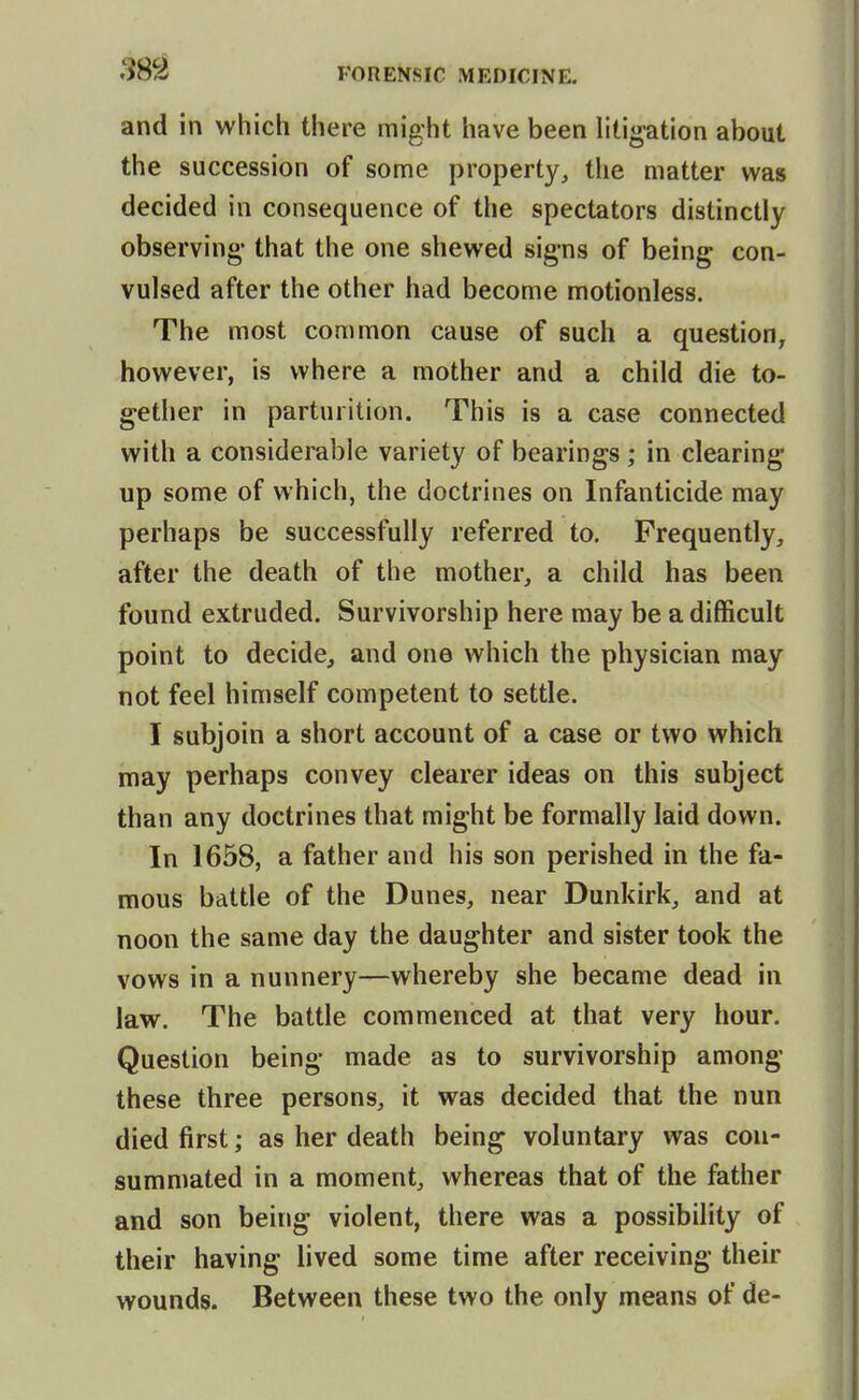 and in which there might have been litigation about the succession of some property, the matter was decided in consequence of the spectators distinctly observing- that the one shewed sig-ns of being con- vulsed after the other had become motionless. The most common cause of such a question^ however, is where a mother and a child die to- gether in parturition. This is a case connected with a considerable variety of bearings; in clearing up some of which, the doctrines on Infanticide may perhaps be successfully referred to. Frequently, after the death of the mother, a child has been found extruded. Survivorship here may be a difficult point to decide, and one which the physician may not feel himself competent to settle. I subjoin a short account of a case or two which may perhaps convey clearer ideas on this subject than any doctrines that might be formally laid down. In 1658, a father and his son perished in the fa- mous battle of the Dunes, near Dunkirk, and at noon the same day the daughter and sister took the vows in a nunnery—whereby she became dead in law. The battle commenced at that very hour. Question being made as to survivorship among these three persons, it was decided that the nun died first; as her death being voluntary was con- summated in a moment, whereas that of the father and son being violent, there was a possibility of their having lived some time after receiving their wounds. Between these two the only means of de-