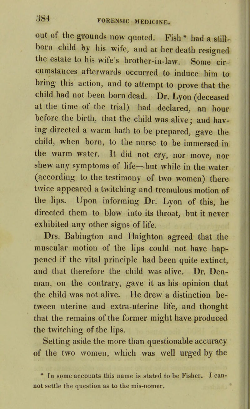 out of the grounds now quoted. Fish * had a still^ born child by his wife, and at her death resigned the estate to his wife's brother-in-law. Some cir- cumstances afterwards occurred to induce him to bring- this action, and to attempt to prove that the child had not been born dead. Dr. Lyon (deceased at the time of the trial) had declared, an hour before the birth, that the child was alive; and hav- ing directed a warm bath to be prepared, gave the child, when born, to the nurse to be immersed in the warm water. It did not cry, nor move, nor shew any symptoms of life—but while in the water (according to the testimony of two women) there twice appeared a twitching and tremulous motion of the lips. Upon informing Dr. Lyon of this, he directed them to blow into its throat, but it never exhibited any other signs of life. Drs. Babington and Haighton agreed that the muscular motion of the lips could not have hap- pened if the vital principle had been quite extinct, and that therefore the child was alive. Dr. Den- man, on the contrary, gave it as his opinion that the child was not alive. He drew a distinction be- tween uterine and extra-uterine life, and thought that the remains of the former might have produced the twitching of the lips. Setting aside the more than questionable accuracy of the two women, which was well urged by the * In some accounts this name is stated to be Fisher. I can- not settle the question as to the mis-nomer.