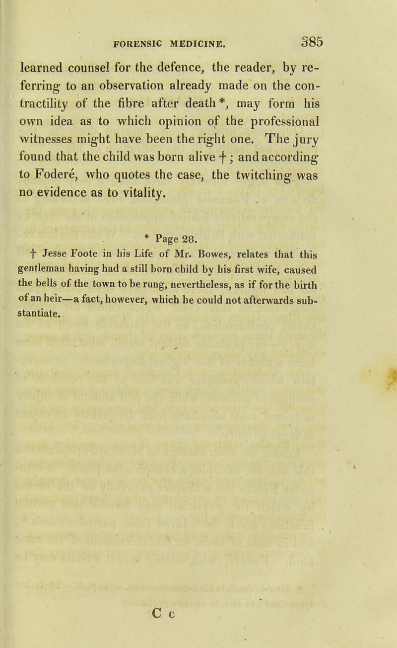 learned counsel for the defence, the reader, by re- ferring to an observation already made on the con- tractility of the fibre after death*, may form his own idea as to which opinion of the professional witnesses might have been therig-ht one. The jury found that the child was born alive f; and according to Fodere, who quotes the case, the twitching was no evidence as to vitality. * Page 28. t Jesse Foote in his Life of Mr. Bowes, relates that this gentleman having had a still born child by his first wife, caused the bells of the town to be rung, nevertheless, as if for the birth of an heir—a fact, however, which he could not afterwards sub- stantiate.