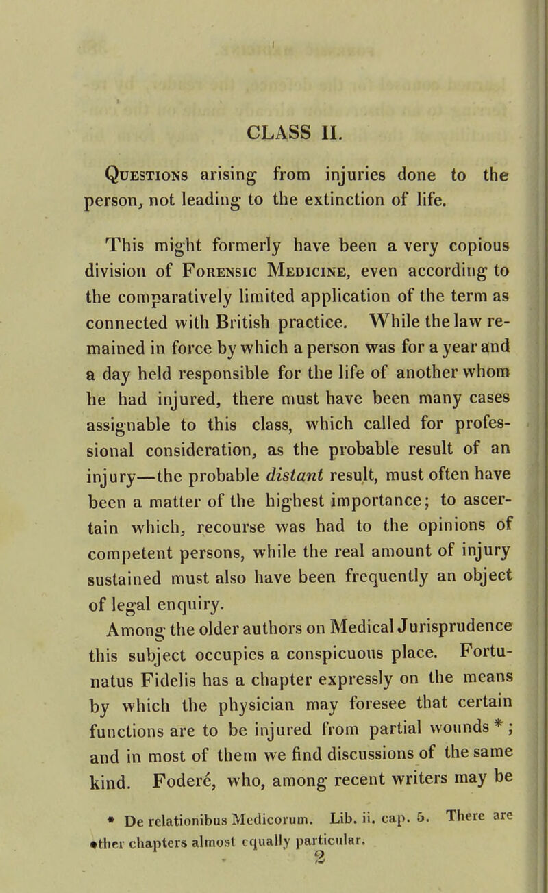 CLASS II. Questions arising from injuries done to the person, not leading to the extinction of life. This might formerly have been a very copious division of Forensic Medicine, even according to the comparatively limited application of the term as connected with British practice. While the law re- mained in force by which a person was for a year and a day held responsible for the life of another whom he had injured, there must have been many cases assignable to this class, which called for profes- sional consideration, as the probable result of an injury—the probable distant result, must often have been a matter of the highest importance; to ascer- tain which, recourse was had to the opinions of competent persons, while the real amount of injury sustained must also have been frequently an object of legal enquiry. Among the older authors on MedicalJurisprudence this subject occupies a conspicuous place. Fortu- natus Fidelis has a chapter expressly on the means by which the physician may foresee that certain functions are to be injured from partial wounds*; and in most of them we find discussions of the same kind. Fodere, who, among recent writers may be • De relationibus Mcdicoium. Lib. ii. cap. 5. There are ♦rticr chapters almost equally particular.