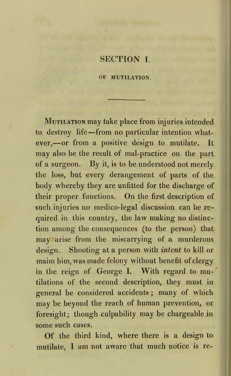 OF MUTILATION, Mutilation may take place from injuries intended to destroy life —from no particular intention what- ever,—or from a positive design to mutilate. It may also be the result of mal-practice on the part of a surgeon. By it_, is to be understood not merely the loss, but every derangement of parts of the body whereby they are unfitted for the discharge of their proper functions. On the first description of such injuries no medico-legal discussion can be re- quired in this country, the law making no distinc- tion among the consequences (to the person) that may arise from the miscarrying of a murderous design. Shooting at a person with intent to kill or maim him, was made felony without benefit of clergy in the reign of George I. With regard to mu-' tilations of the second description, they must in general be considered accidents; many of which may be beyond the reach of human prevention, or foresight; though culpability may be chargeable in some such cases. Of the third kind, where there is a design to mutilate, I am not aware that much notice is re-
