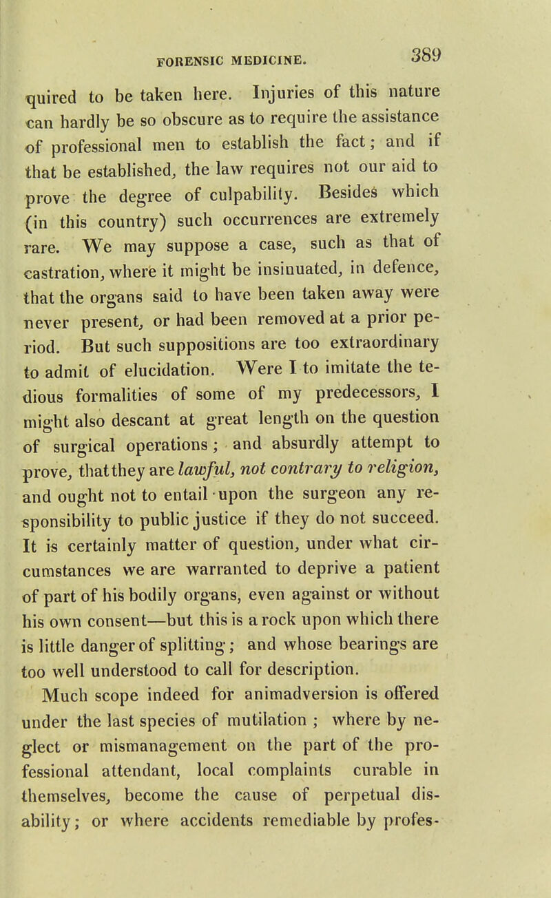 quired to be taken here. Injuries of this nature can hardly be so obscure as to require the assistance of professional men to establish the fact; and if that be established, the law requires not our aid to prove the degree of culpability. Besides which (in this country) such occurrences are extremely rare. We may suppose a case, such as that of castration, where it might be insinuated, in defence, that the organs said to have been taken away were never present, or had been removed at a prior pe- riod. But such suppositions are too extraordinary to admit of elucidation. Were I to imitate the te- dious formalities of some of my predecessors, I might also descant at great length on the question of surgical operations; and absurdly attempt to prove, that they are lawful, not contrary to religion, and ought not to entail upon the surgeon any re- sponsibility to public justice if they do not succeed. It is certainly matter of question, under what cir- cumstances we are warranted to deprive a patient of part of his bodily organs, even against or without his own consent—but this is a rock upon which there is little danger of splitting; and whose bearings are too well understood to call for description. Much scope indeed for animadversion is offered under the last species of mutilation ; where by ne- glect or mismanagement on the part of the pro- fessional attendant, local complaints curable in themselves, become the cause of perpetual dis- ability; or where accidents remediable by profes-