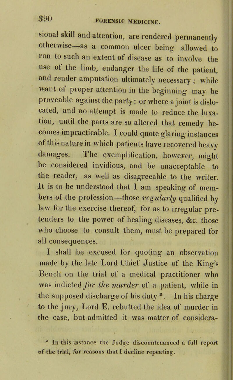 sional skill and attention, are rendered permanently otherwise—-as a common ulcer being allowed to run to such an extent of disease as to involve the use of the limb, endanger the life of the patient, and render amputation ultimately necessary ; while want of proper attention in the beginning- may be proveable against the party: or vi^here a joint is dislo- cated, and no attempt is made to reduce the luxa- tion, until the parts are so altered that remedy be- comes impracticable. I could quote glaring instances of this nature in which patients have recovered heavy damages. The exemplification, however, might be considered invidious, and be unacceptable to the reader, as well as disagreeable to the writer. It is to be understood that 1 am speaking of mem- bers of the profession—those reg ularh/ qualified by law for the exercise thereof, for as to irregular pre- tenders to the power of healing diseases, &c. those who choose to consult them, must be prepared for all consequences. I shall be excused for quoting an observation made by the late Lord Chief Justice of the King's Bench on the trial of a medical practitioner who was indicted for the murder of a patient, while in the supposed discharge of his duty *, In his charge to the jury. Lord E. rebutted the idea of murder in the case, but admitted it was matter of considera- / * In this instance the Judge discountenanced a full report of the trial, for reasons that I decline repeating.