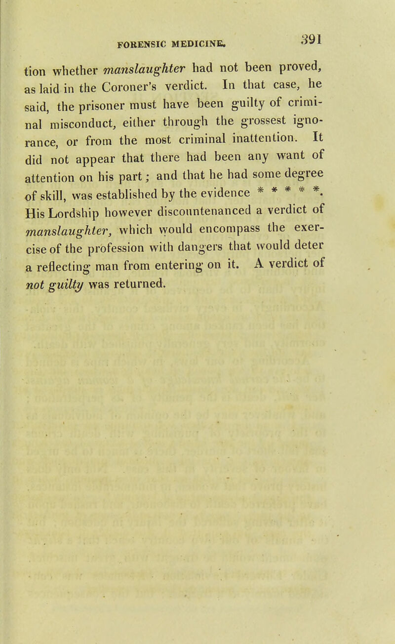 tion whether manslaughter had not been proved, as laid in the Coroner's verdict. In that case, he said, the prisoner must have been guilty of crimi- nal misconduct, either through the grossest igno- rance, or from the most criminal inattention. It did not appear that there had been any want of attention on his part; and that he had some degree of skill, was established by the evidence *****. His Lordship however discountenanced a verdict of manslaughter, which would encompass the exer- cise of the profession with dangers that would deter a reflecting man from entering on it. A verdict of not guilty was returned.
