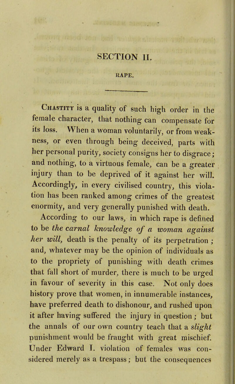 RAPE. Chastity is a quality of such high order in the female character, that nothing can compensate for its loss. When a woman voluntarily, or from weak- ness, or even through being deceived, parts with her personal purity, society consigns her to disgrace; and nothing, to a virtuous female, can be a greater injury than to be deprived of it against her will. Accordingly, in every civilised country, this viola- tion has been ranked among crimes of the greatest enormity, and very generally punished with death. According to our laws, in which rape is defined to be the carnal knowledge of a woman against her will, death is the penalty of its perpetration ; and, whatever may be the opinion of individuals as to the propriety of punishing with death crimes that fall short of murder, there is much to be urged in favour of severity in this case. Not only does history prove that women, in innumerable instances, have preferred death to dishonour, and rushed upon it after having suffered the injury in question; but the annals of our own country teach that a slight punishment would be fraught with great mischief. Under Edward I. violation of females was con- sidered merely as a trespass; but the consequences
