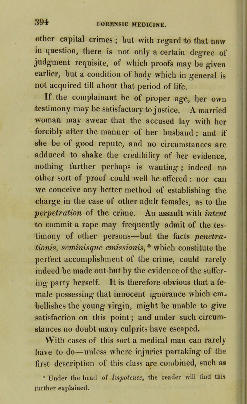 other capital crimes; but with regard to that now in question, there is not only a certain degree of judgment requisite, of which proofs may be given earlier, but a condition of body which in general is not acquired till about that period of life. If the complainant be of proper age, her own testimony may be satisfactory to justice. A married woman may swear that the accused lay with her forcibly after the manner of her husband; and if she be of good repute, and no circumstances are adduced to shake the credibility of her evidence, nothing further perhaps is wanting; indeed no other sort of proof could well be offered : nor can we conceive any better method of establishing the charge in the case of other adult females, as to the perpetration of the crime. An assault with intent to commit a rape may frequently admit of the tes- timony of other persons—but the facts peneira- tionis, seminisque emissionis, * which constitute the perfect accomplishment of the crime, could rarely indeed be made out but by the evidence of the suffer- ing party herself. It is therefore obvious that a fe- male possessing that innocent ignorance which em- bellishes the young virgin, might be unable to give satisfaction on this point; and under such circum- stances no doubt many culprits have escaped. With cases of this sort a medical man can rarely have to do—unless where injuries partaking of the first description of this class are combfned, such as * Under the head of Impotence, the reader will find this further explained.