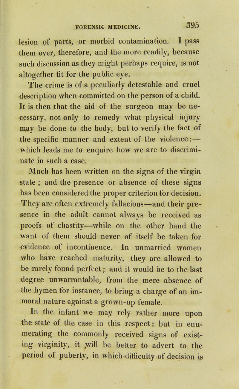 lesion of parts, or morbid contamination. I pass them over, therefore, and the more readily, because such discussion as they might perhaps require, is not altogether fit for the public eye. The crime is of a peculiarly detestable and cruel description when committed on the person of a child. It is then that the aid of the surgeon may be ne- cessary, not only to remedy what physical injury may be done to the body, but to verify the fact of the specific manner and extent of the violence:— which leads me to enquire how we are to discrimi- nate in such a case. Much has been written on the signs of the virgin state ; and the presence or absence of these signs has been considered the proper criterion for decision. They are often extremely fallacious—and their pre- sence in the adult cannot always be received as proofs of chastity—while on the other hand the want of them should never of itself be taken for evidence of incontinence. In unmarried women who have reached maturity, they are allowed to be rarely found perfect; and it would be to the last degree unwarrantable, from the mere absence of the hymen for instance, to bring a charge of an im- moral nature against a grown-up female. In the infant we may rely rather more upon the state of the case in this respect: but in enu- merating the commonly received signs of exist- ing virginity, it ,will be better to advert to the period of puberty, in which difficulty of decision is