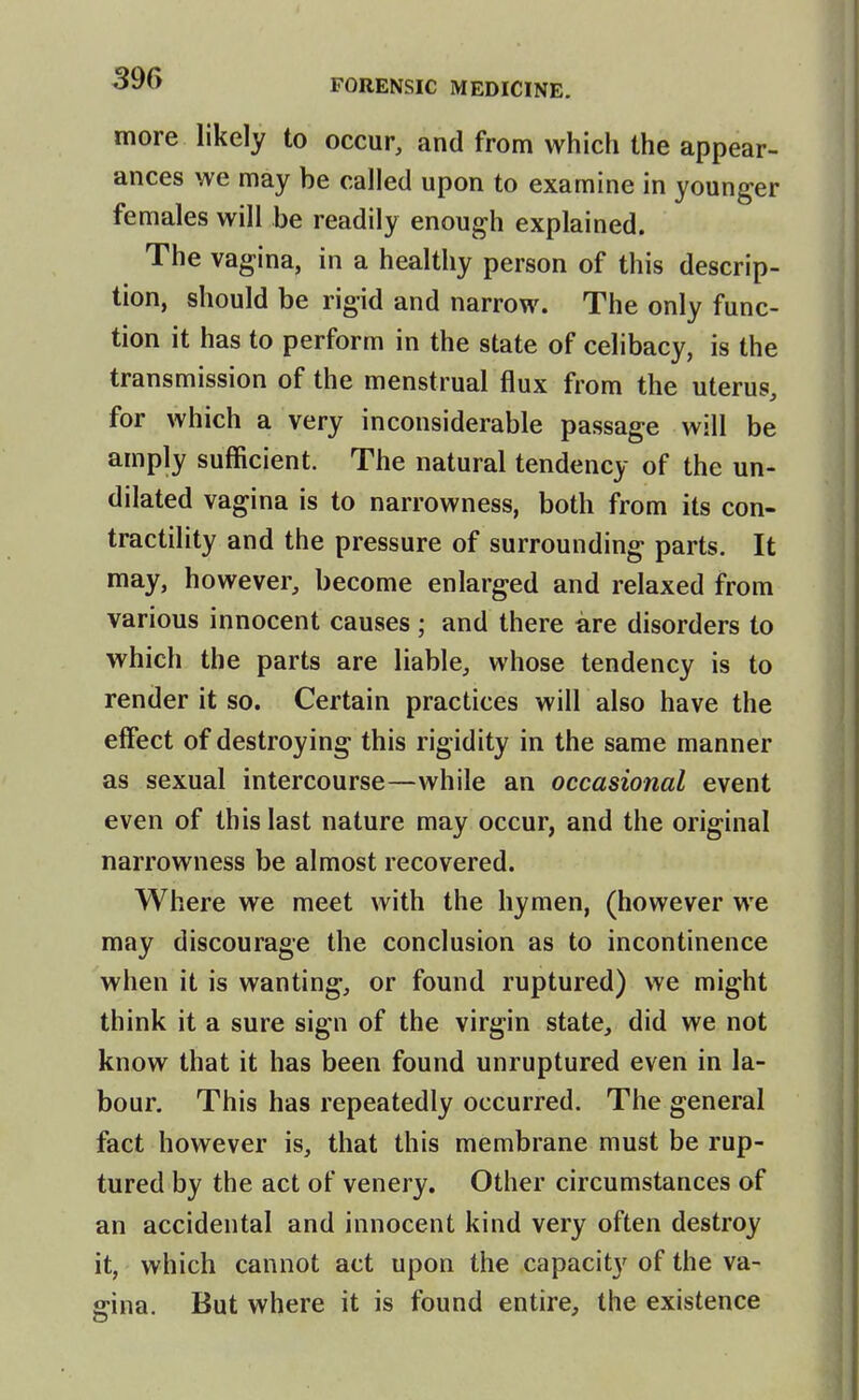 more likely to occur, and from which the appear- ances we may be called upon to examine in younger females will be readily enough explained. The vagina, in a healthy person of this descrip- tion, should be rigid and narrow. The only func- tion it has to perform in the state of celibacy, is the transmission of the menstrual flux from the uterus, for which a very inconsiderable passage will be amply sufficient. The natural tendency of the un- dilated vagina is to narrowness, both from its con- tractility and the pressure of surrounding parts. It may, however, become enlarged and relaxed from various innocent causes ; and there are disorders to which the parts are liable, whose tendency is to render it so. Certain practices will also have the effect of destroying this rigidity in the same manner as sexual intercourse—while an occasional event even of this last nature may occur, and the original narrowness be almost recovered. Where we meet with the hymen, (however we may discourage the conclusion as to incontinence when it is wanting, or found ruptured) we might think it a sure sign of the virgin state, did we not know that it has been found unruptured even in la- bour. This has repeatedly occurred. The general fact however is, that this membrane must be rup- tured by the act of venery. Other circumstances of an accidental and innocent kind very often destroy it, which cannot act upon the capacity of the va- ffina. But where it is found entire, the existence