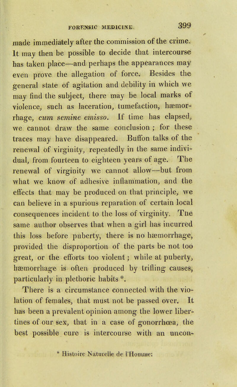 made immediately after the commission of the crime. It may then be possible to decide that intercourse has taken place—and perhaps the appearances may even prove the allegation of force. Besides the general state of agitation and debility in which we may find the subject, there may be local marks of violence, such as laceration, tumefaction, haemor- rhage, cum semine emisso. If time has elapsed, we cannot draw the same conclusion ; for these traces may have disappeared. BufFon talks of the renewal of virginity, repeatedly in the same indivi- dual, from fourteen to eighteen years of age. The renewal of virginity we cannot allow—but from what we know of adhesive inflammation, and the effects that may be produced on that principle, we can believe in a spurious reparation of certain local consequences incident to the loss of virginity. Tne same author observes that when a girl has incurred this loss before puberty, there is no hsBmorrhage, provided the disproportion of the parts be not too great, or the efforts too violent; while at puberty, hsemorrhage is often produced by trifling causes, particularly in plethoric habits *. There is a circumstance connected with the vio- lation of females, that must not be passed over. It has been a prevalent opinion among the lower liber- tines of our sex, that in a case of gonorrhoea, the best possible cure is intercourse with an uncon- * Histoire Natuielle de I'Honiuie: