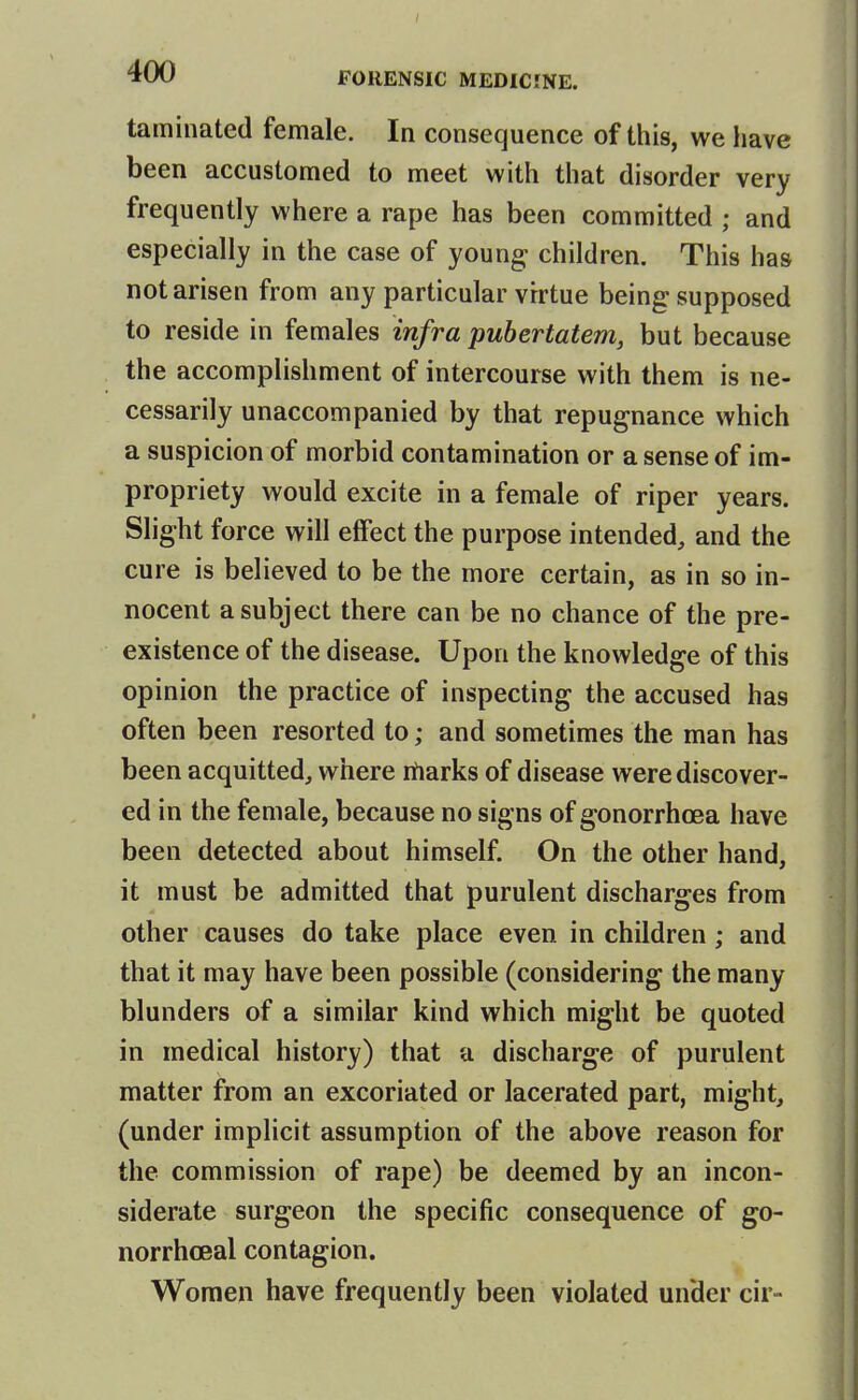 taminated female. In consequence of this, we have been accustomed to meet with that disorder very frequently where a rape has been committed ; and especially in the case of youngs children. This has not arisen from any particular virtue being supposed to reside in females infra pubertatem, but because the accomplishment of intercourse with them is ne- cessarily unaccompanied by that repugnance which a suspicion of morbid contamination or a sense of im- propriety would excite in a female of riper years. Slight force will effect the purpose intended, and the cure is believed to be the more certain, as in so in- nocent a subject there can be no chance of the pre- existence of the disease. Upon the knowledge of this opinion the practice of inspecting the accused has often been resorted to; and sometimes the man has been acquitted, where rtiarks of disease were discover- ed in the female, because no signs of gonorrhoea have been detected about himself. On the other hand, it must be admitted that purulent discharges from other causes do take place even in children; and that it may have been possible (considering the many blunders of a similar kind which might be quoted in medical history) that a discharge of purulent matter from an excoriated or lacerated part, might, (under implicit assumption of the above reason for the commission of rape) be deemed by an incon- siderate surgeon the specific consequence of go- norrhoea! contagion. Women have frequently been violated under cir-