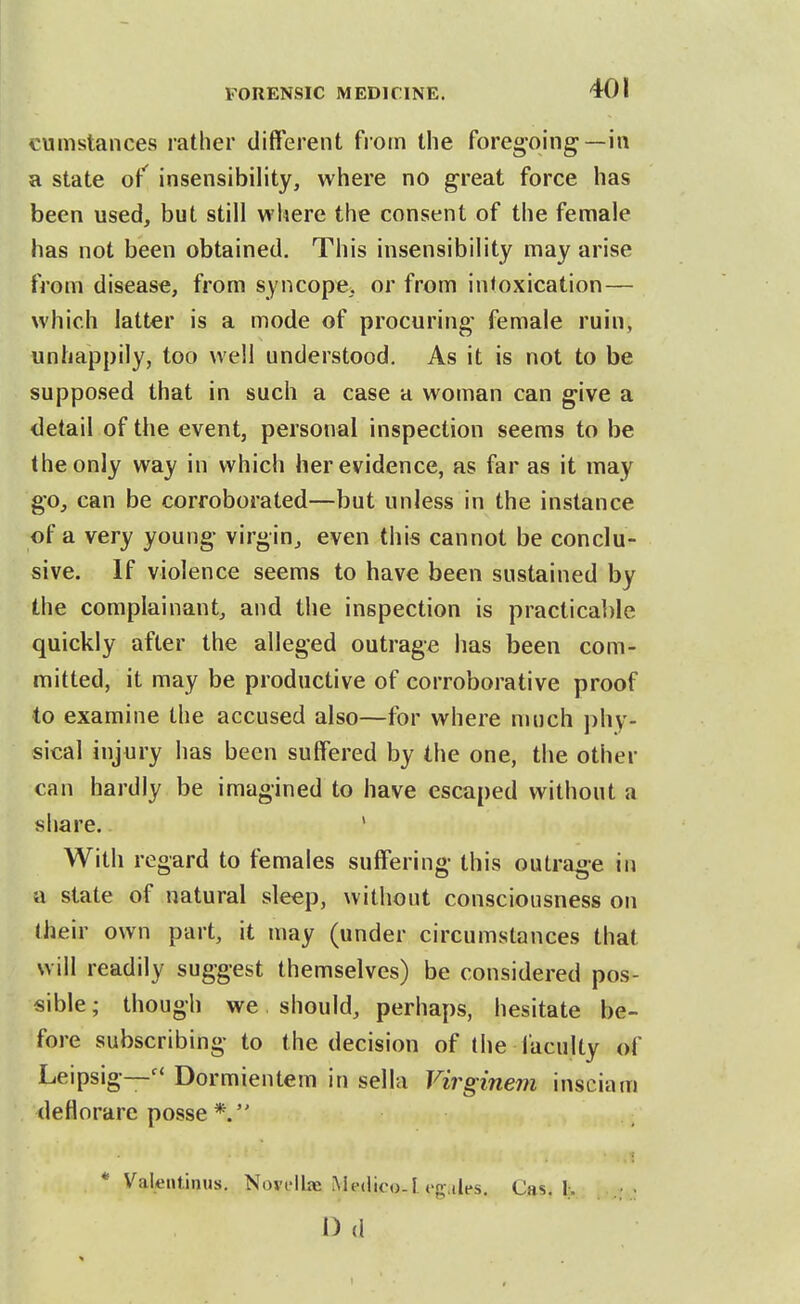 cumstances rather different fiom the foregoing—in a state of^ insensibility, where no great force has been used, but still where the consent of the female has not been obtained. This insensibility may arise from disease, from syncope, or from intoxication— which latter is a mode of procuring female ruin, unhappily, too well understood. As it is not to be supposed that in such a case a woman can give a detail of the event, personal inspection seems to be the only way in which her evidence, as far as it may go, can be corroborated—but unless in the instance of a very young virgin, even this cannot be conclu- sive. If violence seems to have been sustained by the complainant, and the inspection is practicable quickly after the alleged outrage has been com- mitted, it may be productive of corroborative proof to examine the accused also—for where much phy- sical injury has been suffered by the one, the other can hardly be imagined to have escaped without a share.. ' With regard to females suffering this outrage in a state of natural sleep, without consciousness on their own part, it may (under circumstances that will readily suggest themselves) be considered pos- sible ; though we should, perhaps, hesitate be- fore subscribing to the decision of the faculty of Leipsig—Dormientem in sella Virginem insciam deflorare posse * Valentinus. Nori-llaa Medico.I eg-.iles. Cas. 1;. I) d