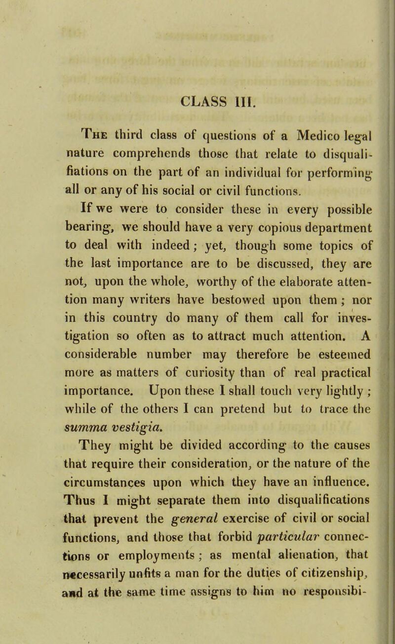 CLASS III. The third class of questions of a Medico legal nature comprehends those that relate to disquali- fiations on the part of an individual for performing- all or any of his social or civil functions. If we were to consider these in every possible bearing, we should have a very copious department to deal with indeed; yet, though some topics of the last importance are to be discussed, they are not, upon the whole, worthy of the elaborate atten- tion many writers have bestowed upon them; nor in this country do many of them call for inves- tigation so often as to attract much attention. A considerable number may therefore be esteemed more as matters of curiosity than of real practical importance. Upon these I shall touch very lightly ; while of the others I can pretend but to trace the summa vestigia. They might be divided according to the causes that require their consideration, or the nature of the circumstances upon which they have an influence. Thus I might separate them into disqualifications that prevent the general exercise of civil or social functions, and those that forbid particular connec- tions or employments ; as mental alienation, that iwcessarily unfits a man for the duties of citizenship, and at the same time assigns to him no responsibi-