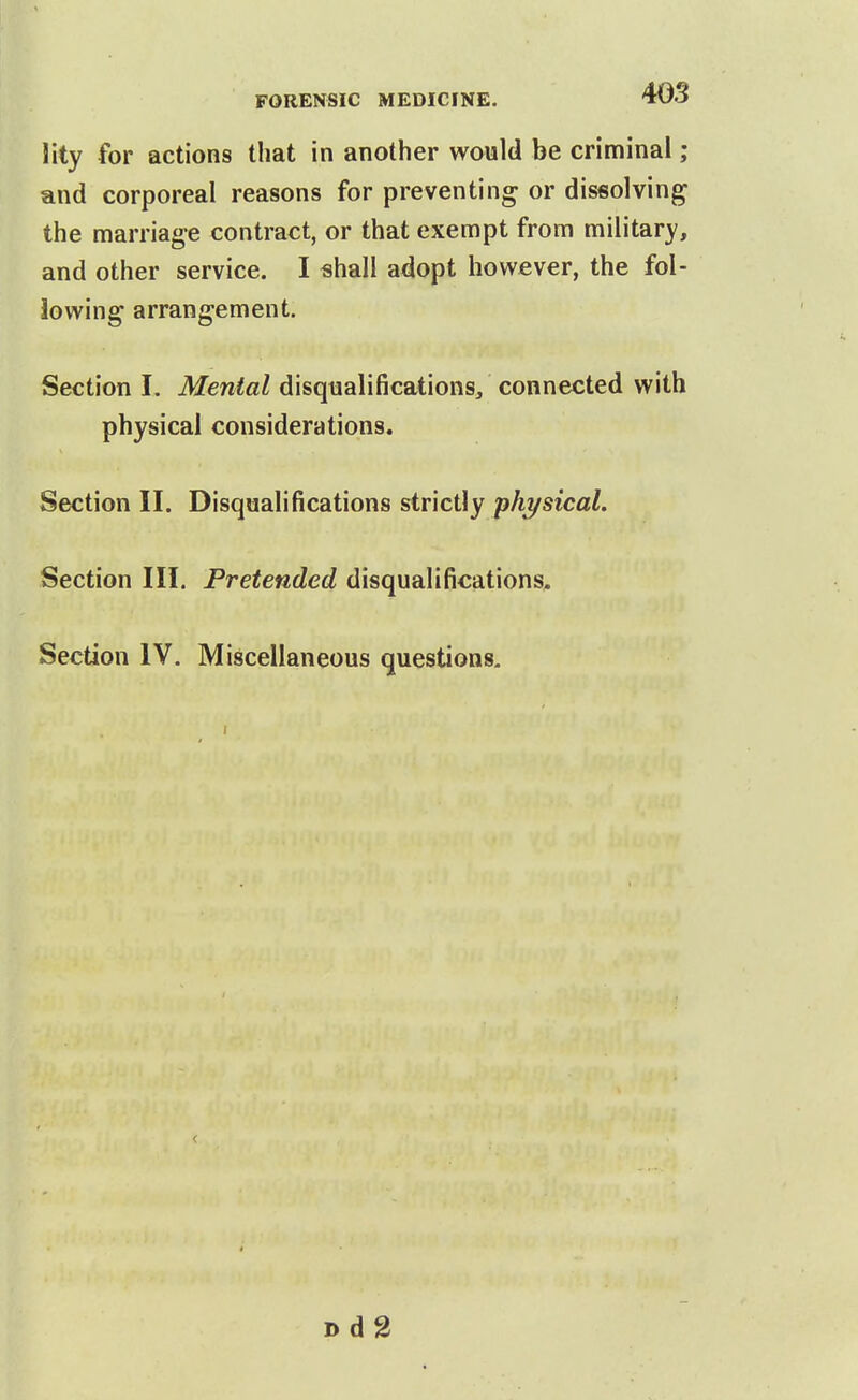 lity for actions that in another would be criminal ; and corporeal reasons for preventing or dissolving the marriage contract, or that exempt from military, and other service. I shall adopt however, the fol- lowing arrangement. Section I. Mental disqualifications/ connected with physical considerations. Section II. Disqualifications siT\c\\y physical. Section III. Pretended disqualifications. Section IV. Miscellaneous questions. Dd2