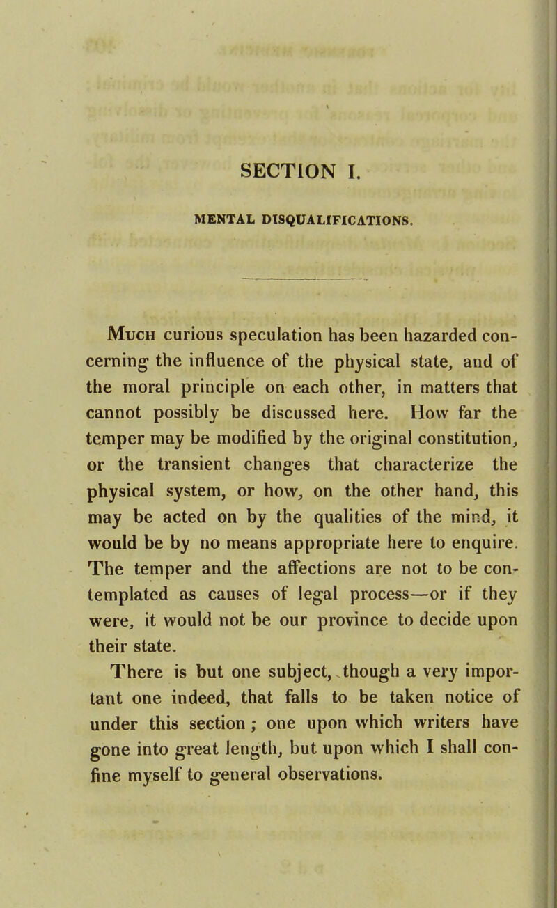 SECTION I. MENTAL DISQUALIFICATIONS. Much curious speculation has been liazarded con- cerning- the influence of the physical state, and of the moral principle on each other, in matters that . cannot possibly be discussed here. How far the temper may be modified by the original constitution, or the transient changes that characterize the physical system, or how, on the other hand, this may be acted on by the qualities of the mind, it would be by no means appropriate here to enquire. The temper and the affections are not to be con- templated as causes of legal process—or if they were, it would not be our province to decide upon their state. There is but one subject, though a very impor- tant one indeed, that falls to be taken notice of under this section ; one upon which writers have gone into great length, but upon which I shall con- fine myself to general observations.