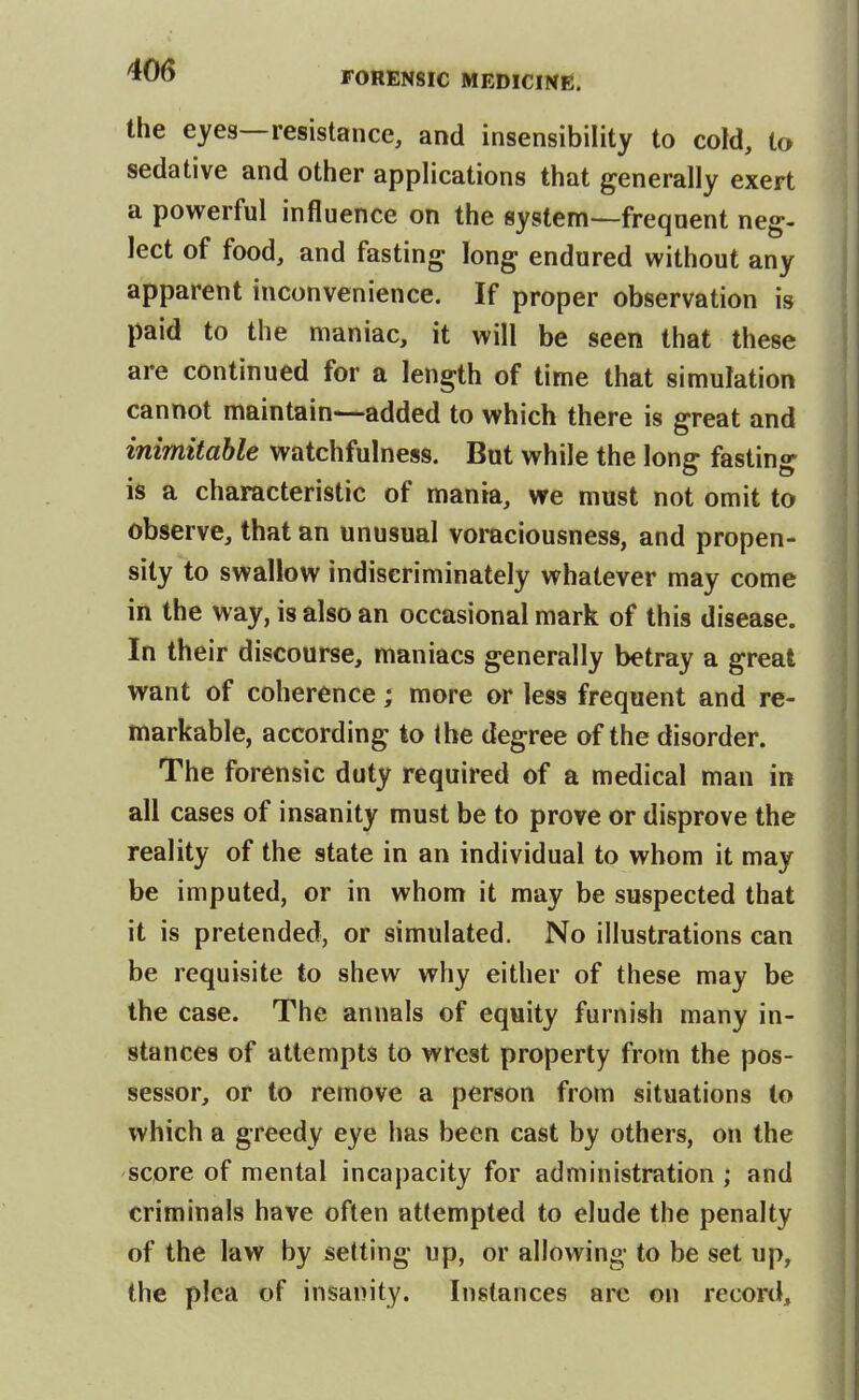 the eyes—resistance, and insensibility to cold, to sedative and other applications that generally exert a powerful influence on the system—frequent neg- lect of food, and fasting long endured without any apparent inconvenience. If proper observation is paid to the maniac, it will be seen that these are continued for a length of time that simulation cannot maintain—added to which there is great and inimitable watchfulness. But while the long fasting is a characteristic of mania, we must not omit to observe, that an unusual voraciousness, and propen- sity to swallow indiscriminately whatever may come in the way, is also an occasional mark of this disease. In their discourse, maniacs generally betray a great want of coherence; more or less frequent and re- markable, according to the degree of the disorder. The forensic duty required of a medical man in all cases of insanity must be to prove or disprove the reality of the state in an individual to whom it may be imputed, or in whom it may be suspected that it is pretended, or simulated. No illustrations can be requisite to shew why either of these may be the case. The annals of equity furnish many in- stances of attempts to wrest property from the pos- sessor, or to remove a person from situations to which a greedy eye has been cast by others, on the score of mental incapacity for administration ; and criminals have often attempted to elude the penalty of the law by setting up, or allowing to be set up, the plea of insanity. Instances arc on record.