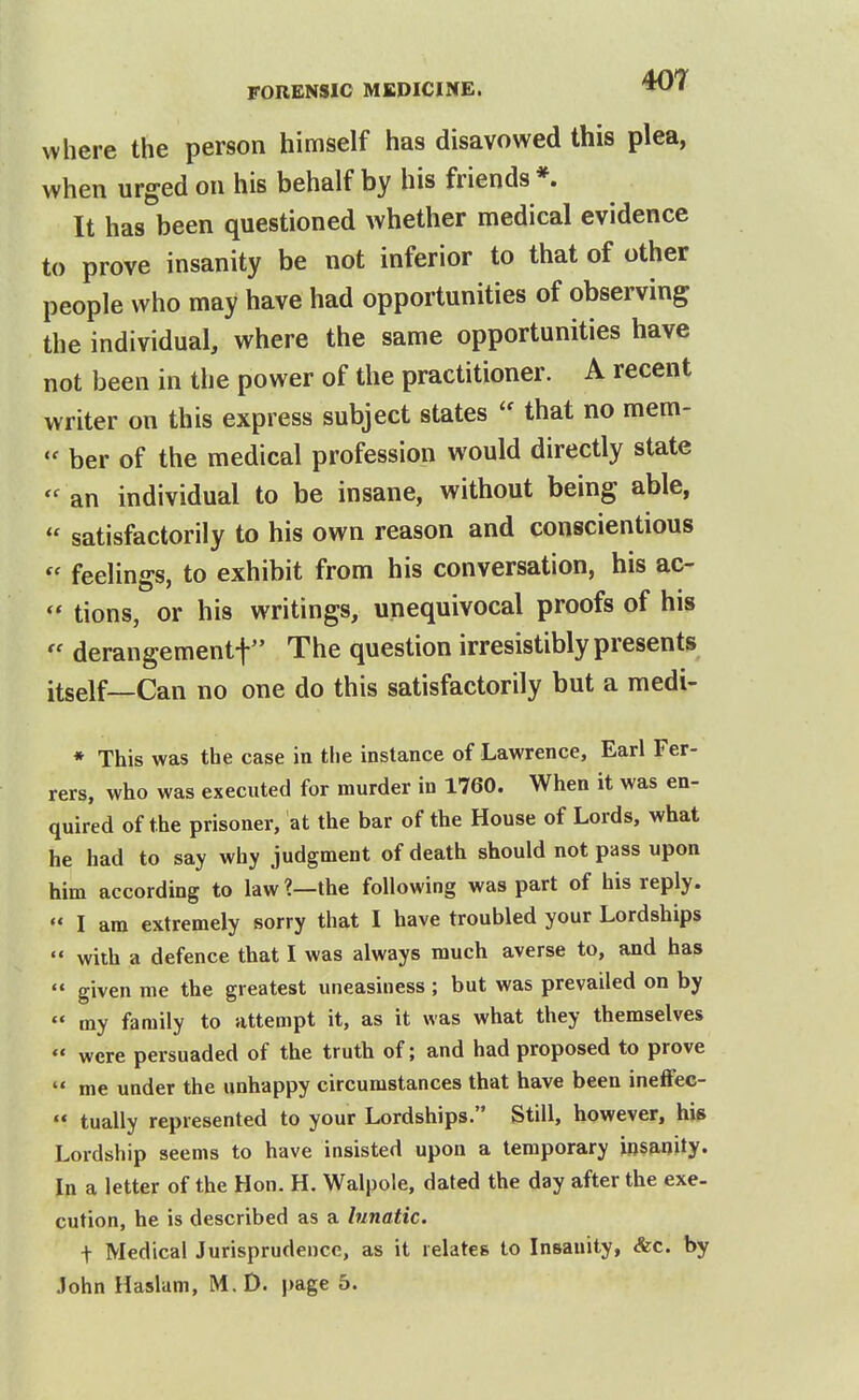 where the person himself has disavowed this plea, when urged on his behalf by his friends *. It has been questioned whether medical evidence to prove insanity be not inferior to that of other people who may have had opportunities of observing the individual, where the same opportunities have not been in the power of the practitioner. A recent writer on this express subject states  that no mem-  ber of the medical profession would directly state an individual to be insane, without being able,  satisfactorily to his own reason and conscientious  feelings, to exhibit from his conversation, his ac-  tions, or his writings, unequivocal proofs of his  derangeraentf The question irresistibly presents itself—Can no one do this satisfactorily but a medi- * This was the case in the instance of Lawrence, Earl Fer- rers, who was executed for murder in 1760. When it was en- quired of the prisoner, at the bar of the House of Lords, what he had to say why judgment of death should not pass upon him according to law ?—the following was part of his reply.  I am extremely sorry tliat I have troubled your Lordships  with a defence that I was always much averse to, and has  given me the greatest uneasiness ; but was prevailed on by  my family to attempt it, as it was what they themselves  were persuaded of the truth of; and had proposed to prove  me under the unhappy circumstances that have been ineffec-  tually represented to your Lordships. Still, however, his Lordship seems to have insisted upon a temporary insanity. In a letter of the Hon. H. Walpole, dated the day after the exe- cution, he is described as a lunatic. t Medical Jurisprudence, as it relates to Insanity, &c. by