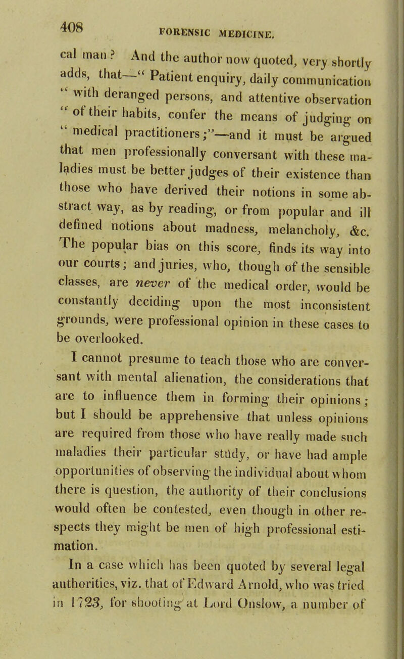 cal man ? And the author now quoted, very shortly adds, that—*' Patient enquiry, daily communication  with deranged persons, and attentive observation  of their habits, confer the means of judging on medical practitionersand it must be argued that men professionally conversant with these ma- ladies must be better judges of their existence than those who have derived their notions in some ab- stract way, as by reading, or from popular and ill defined notions about madness, melancholy, &c. The popular bias on this score, finds its way into our courts; and juries, who, though of the sensible classes, are nevei^ of the medical order, would be constantly deciding upon the most inconsistent grounds, were professional opinion in these cases to be overlooked. I cannot presume to teach those who arc conver- sant with mental alienation, the considerations that are to influence them in forming their opinions ; but I should be apprehensive that unless opinions are required from those who have really made such maladies their particular stiidy, or have had ample opportunities of observing the individual about whom there is question, the authority of their conclusions would often be contested, even though in other re- spects they might be men of high professional esti- mation. In a case which has been quoted by several legal authorities, viz. that of Edward Arnold, who was tried in 1723, for nhoodng at Lord Onslow, a number of