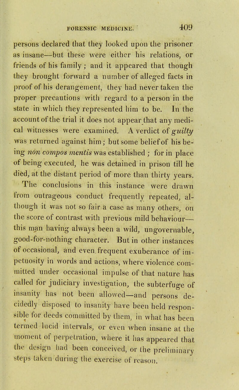 persons declared that they looked upon the prisoner as insane—but these were either his relations, or friends of his family; and it appeared that though they brought forward a number of alleg-ed facts in proof of his derangement, they had never taken the proper precautions with regard to a person in the state in which they represented him to be. In the account of the trial it does not appear that any medi- cal witnesses were examined. A verdict of guilti/ was returned against him; but some belief of his be- ing non compos mentis was established ; for in place of being executed, he was detained in prison till he died, at the distant period of more than thirty years. The conclusions in this instance were drawn from outrageous conduct frequently repeated, al- though it was not so fair a case as many others, on the score of contrast with previous mild behaviour— this man having always been a wild, ungovernable, good-for-nothing character. But in other instances of occasional, and even.frequent exuberance of im- petuosity in words and actions, where violence com- mitted under occasional impulse of that nature has called for judiciary investigation, the subterfuge of insanity has not been allowed—and persons de- cidedly disposed to insanity have been held respon- sible for deeds committed by them, in what has been termed lucid intervals, or even when insane at the moment of perpetration, where it has appeared that the design liad been conceived, or the preliminary steps taken during the exercise of reason.