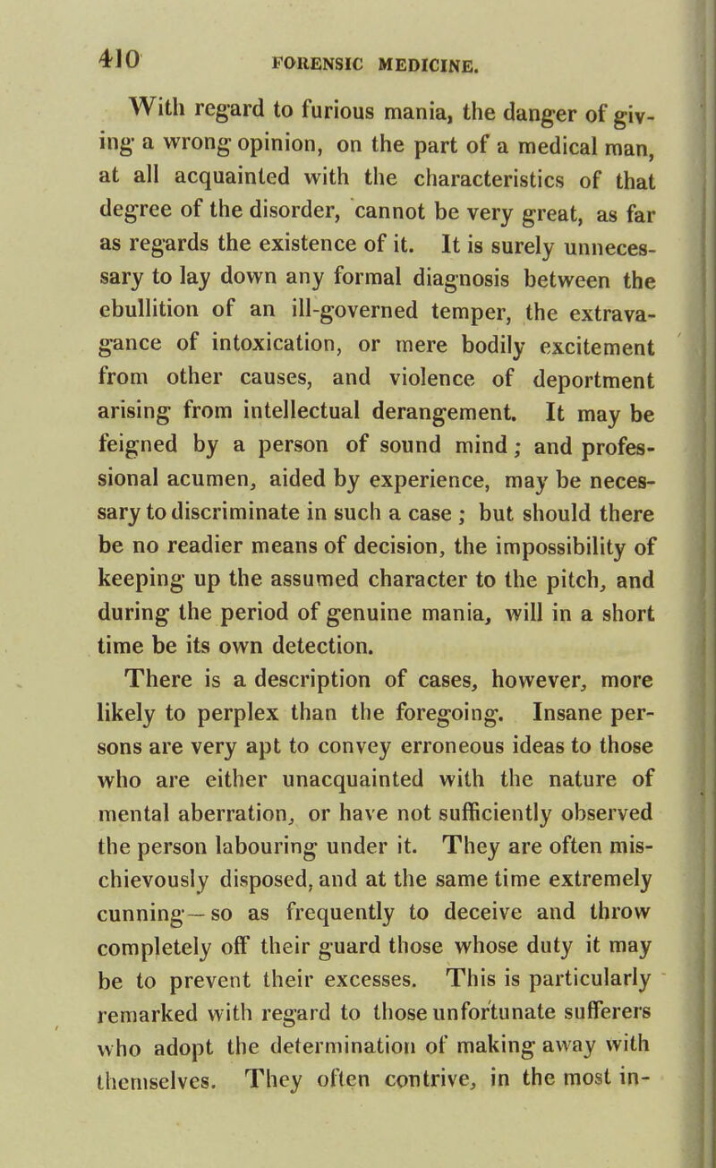 With regard to furious mania, the danger of giv- ing a wrong opinion, on the part of a medical man, at all acquainted with the characteristics of that degree of the disorder, cannot be very great, as far as regards the existence of it. It is surely unneces- sary to lay down any formal diagnosis between the ebullition of an ill-governed temper, the extrava- gance of intoxication, or mere bodily excitement from other causes, and violence of deportment arising from intellectual derangement. It may be feigned by a person of sound mind; and profes- sional acumen^ aided by experience, may be neces- sary to discriminate in such a case ; but should there be no readier means of decision, the impossibility of keeping up the assumed character to the pitch, and during the period of genuine mania, will in a short time be its own detection. There is a description of cases, however, more likely to perplex than the foregoing. Insane per- sons are very apt to convey erroneous ideas to those who are either unacquainted with the nature of mental aberration, or have not sufficiently observed the person labouring under it. They are often mis- chievously disposed, and at the same time extremely cunning—so as frequently to deceive and throw completely off their guard those whose duty it may be to prevent their excesses. This is particularly remarked with regard to those unfortunate sufferers who adopt the determination of making away with themselves. They often contrive, in the most in-