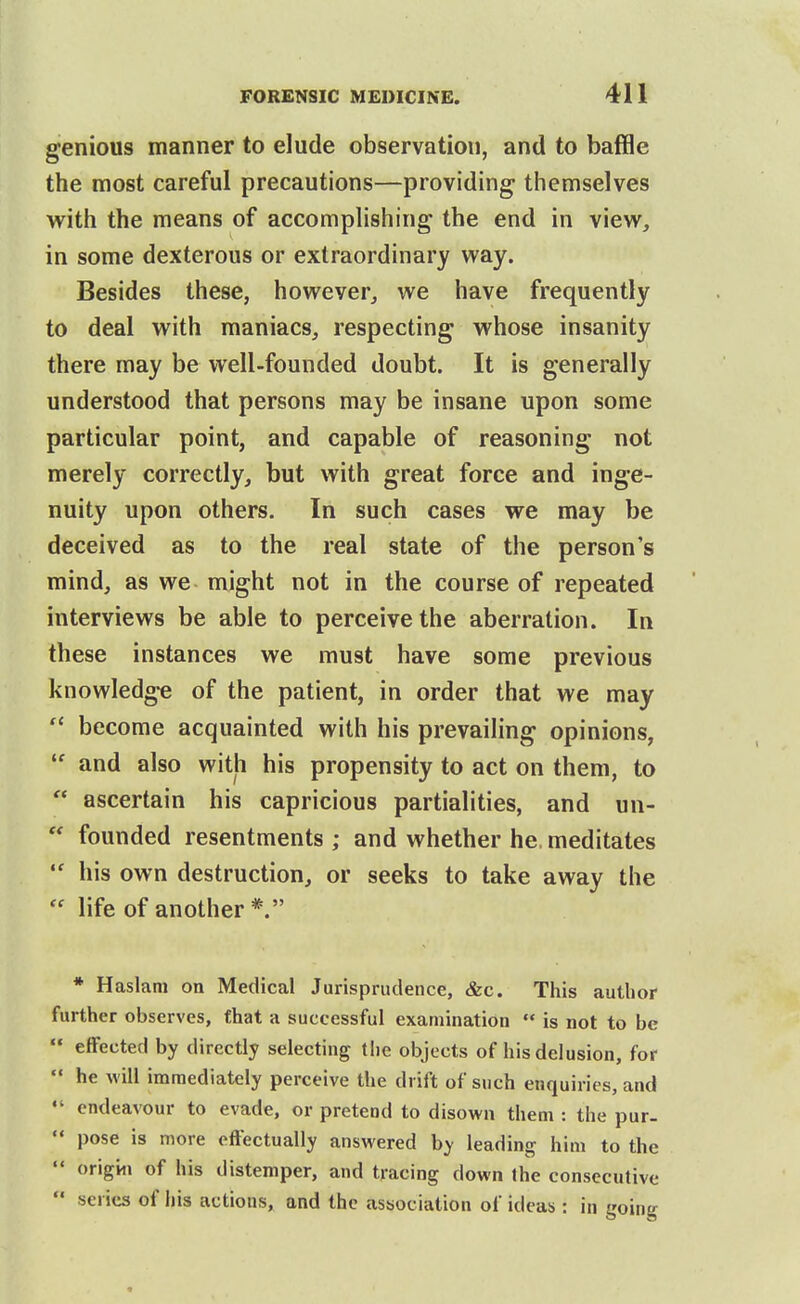 genious manner to elude observation, and to baffle the most careful precautions—providing themselves with the means of accomphshing the end in view, in some dexterous or extraordinary way. Besides these, however, we have frequently to deal with maniacs, respecting whose insanity there may be well-founded doubt. It is generally understood that persons may be insane upon some particular point, and capable of reasoning not merely correctly, but with great force and inge- nuity upon others. In such cases we may be deceived as to the real state of the person's mind, as we might not in the course of repeated interviews be able to perceive the aberration. In these instances we must have some previous knowledg-e of the patient, in order that we may  become acquainted with his prevailing opinions,  and also with his propensity to act on them, to  ascertain his capricious partialities, and un-  founded resentments ; and whether he. meditates  his own destruction, or seeks to take away the  life of another *. * Haslam on Medical Jurisprudence, &c. This author further observes, that a successful examination  is not to be  effected by directly selecting the objects of his delusion, for  he will immediately perceive the drift of such enquiries, and endeavour to evade, or pretend to disown them : the pur-  pose is more effectually answered by leading him to the  origin of his distemper, and tracing down Ihe consecutive  series of his actions, and the association of ideas: in going